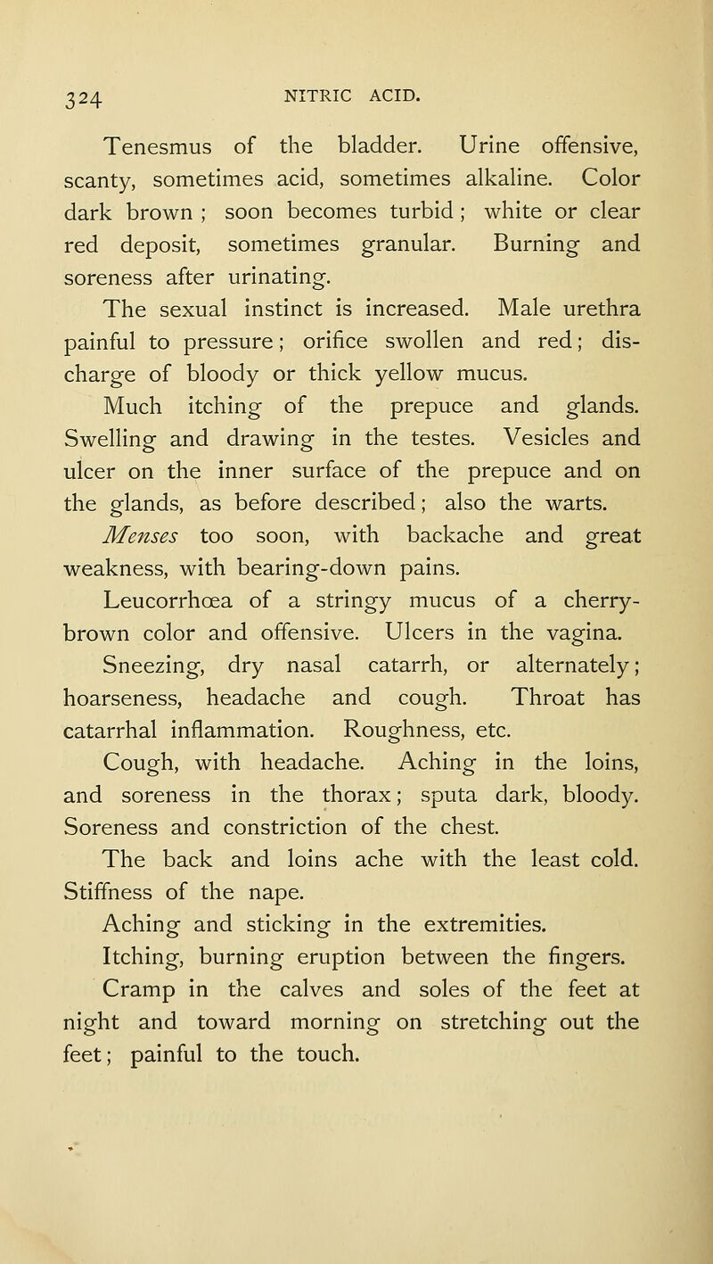 Tenesmus of the bladder. Urine offensive, scanty, sometimes acid, sometimes alkaline. Color dark brown ; soon becomes turbid; white or clear red deposit, sometimes granular. Burning and soreness after urinating. The sexual instinct is increased. Male urethra painful to pressure; orifice swollen and red; dis- charge of bloody or thick yellow mucus. Much itching of the prepuce and glands. Swelling and drawing in the testes. Vesicles and ulcer on the inner surface of the prepuce and on the glands, as before described; also the warts. Menses too soon, with backache and great weakness, with bearing-down pains. Leucorrhoea of a stringy mucus of a cherry- brown color and offensive. Ulcers in the vagina. Sneezing, dry nasal catarrh, or alternately; hoarseness, headache and cough. Throat has catarrhal inflammation. Roughness, etc. Cough, with headache. Aching in the loins, and soreness in the thorax; sputa dark, bloody. Soreness and constriction of the chest. The back and loins ache with the least cold. Stiffness of the nape. Aching and sticking in the extremities. Itching, burning eruption between the fingers. Cramp in the calves and soles of the feet at night and toward morning on stretching out the feet; painful to the touch.