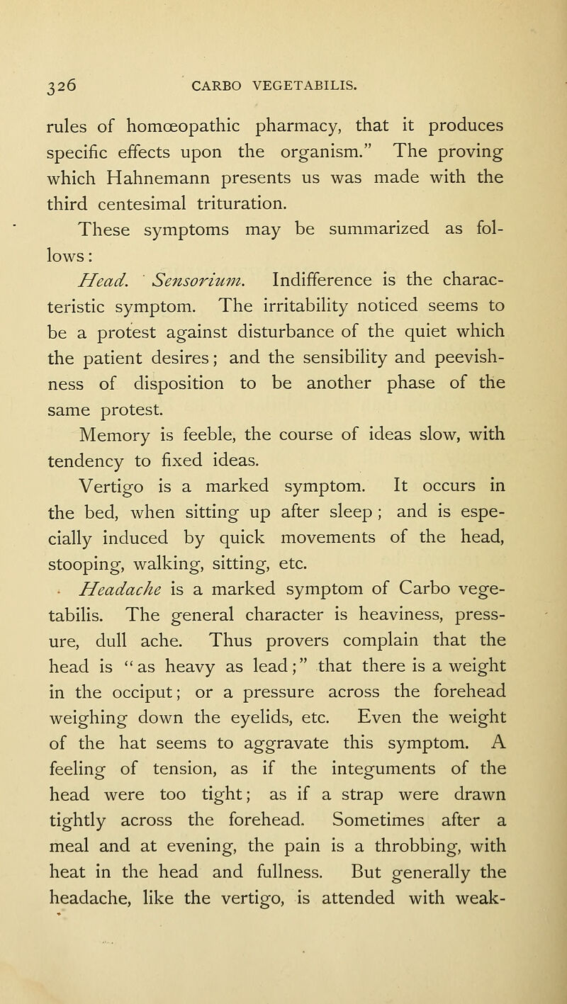 rules of homoeopathic pharmacy, that it produces specific effects upon the organism. The proving which Hahnemann presents us was made with the third centesimal trituration. These symptoms may be summarized as fol- lows : Head. Sensorium. Indifference is the charac- teristic symptom. The irritability noticed seems to be a protest against disturbance of the quiet which the patient desires; and the sensibility and peevish- ness of disposition to be another phase of the same protest. Memory is feeble, the course of ideas slow, with tendency to fixed ideas. Vertigo is a marked symptom. It occurs in the bed, when sitting up after sleep ; and is espe- cially induced by quick movements of the head, stooping, walking, sitting, etc. . Headache is a marked symptom of Carbo vege- tabilis. The general character is heaviness, press- ure, dull ache. Thus provers complain that the head is as heavy as lead; that there is a weight in the occiput; or a pressure across the forehead weighing down the eyelids, etc. Even the weight of the hat seems to aggravate this symptom. A feeling of tension, as if the integuments of the head were too tight; as if a strap were drawn tightly across the forehead. Sometimes after a meal and at evening, the pain is a throbbing, with heat in the head and fullness. But generally the headache, like the vertigo, is attended with weak-