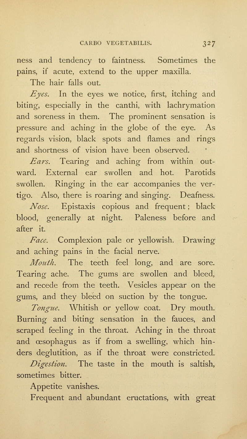 ness and tendency to faintness. Sometimes the pains, if acute, extend to the upper maxilla. The hair falls out Eyes. In the eyes we notice, first, itching and biting, especially in the canthi, with lachrymatlon and soreness in them. The prominent sensation is pressure and aching in the globe of the eye. As regards vision, black spots and flames and rings and shortness of vision have been observed. Ears. Tearing and aching from within out- ward. External ear swollen and hot. Parotids swollen. Ringing in the ear accompanies the ver- tigo. Also, there is roaring and singing. Deafness. Nose. Epistaxis copious and frequent; black blood, generally at night. Paleness before and after it. Face. Complexion pale or yellowish. Drawing and aching pains in the facial nerve. Mouth. The teeth feel long, and are sore. Tearing ache. The gums are swollen and bleed, and recede from the teeth. Vesicles appear on the gums, and they bleed on suction by the tongue. Tongue. Whitish or yellow coat. Dry mouth. Burning and biting sensation in the fauces, and scraped feeling in the throat. Aching in the throat and oesophagus as if from a swelling, which hin- ders deglutition, as if the throat were constricted. Digestion. The taste in the mouth is saltish, sometimes bitter. Appetite vanishes. Frequent and abundant eructations, with great