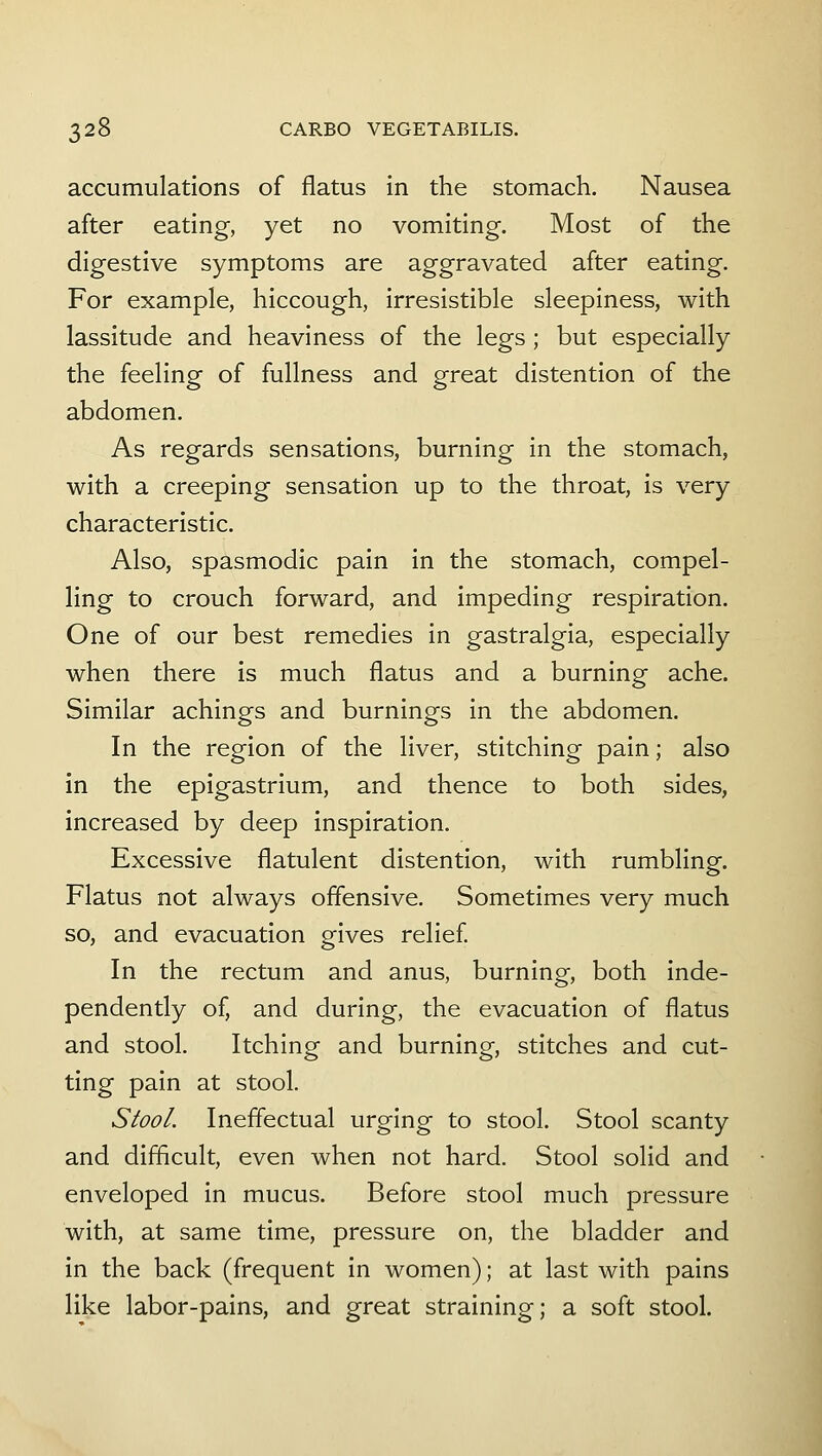 accumulations of flatus in the stomach. Nausea after eating, yet no vomiting. Most of the digestive symptoms are aggravated after eating. For example, hiccough, irresistible sleepiness, with lassitude and heaviness of the legs ; but especially the feeling of fullness and great distention of the abdomen. As regards sensations, burning in the stomach, with a creeping sensation up to the throat, is very characteristic. Also, spasmodic pain in the stomach, compel- ling to crouch forward, and impeding respiration. One of our best remedies in gastralgia, especially when there is much flatus and a burning ache. Similar achings and burnings in the abdomen. In the region of the liver, stitching pain; also in the epigastrium, and thence to both sides, increased by deep inspiration. Excessive flatulent distention, with rumbling. Flatus not always offensive. Sometimes very much so, and evacuation gives relief In the rectum and anus, burning, both inde- pendently of, and during, the evacuation of flatus and stool. Itching and burning, stitches and cut- ting pain at stool. Stool. Ineffectual urging to stool. Stool scanty and difficult, even when not hard. Stool solid and enveloped in mucus. Before stool much pressure with, at same time, pressure on, the bladder and in the back (frequent in women); at last with pains like labor-pains, and great straining; a soft stool.