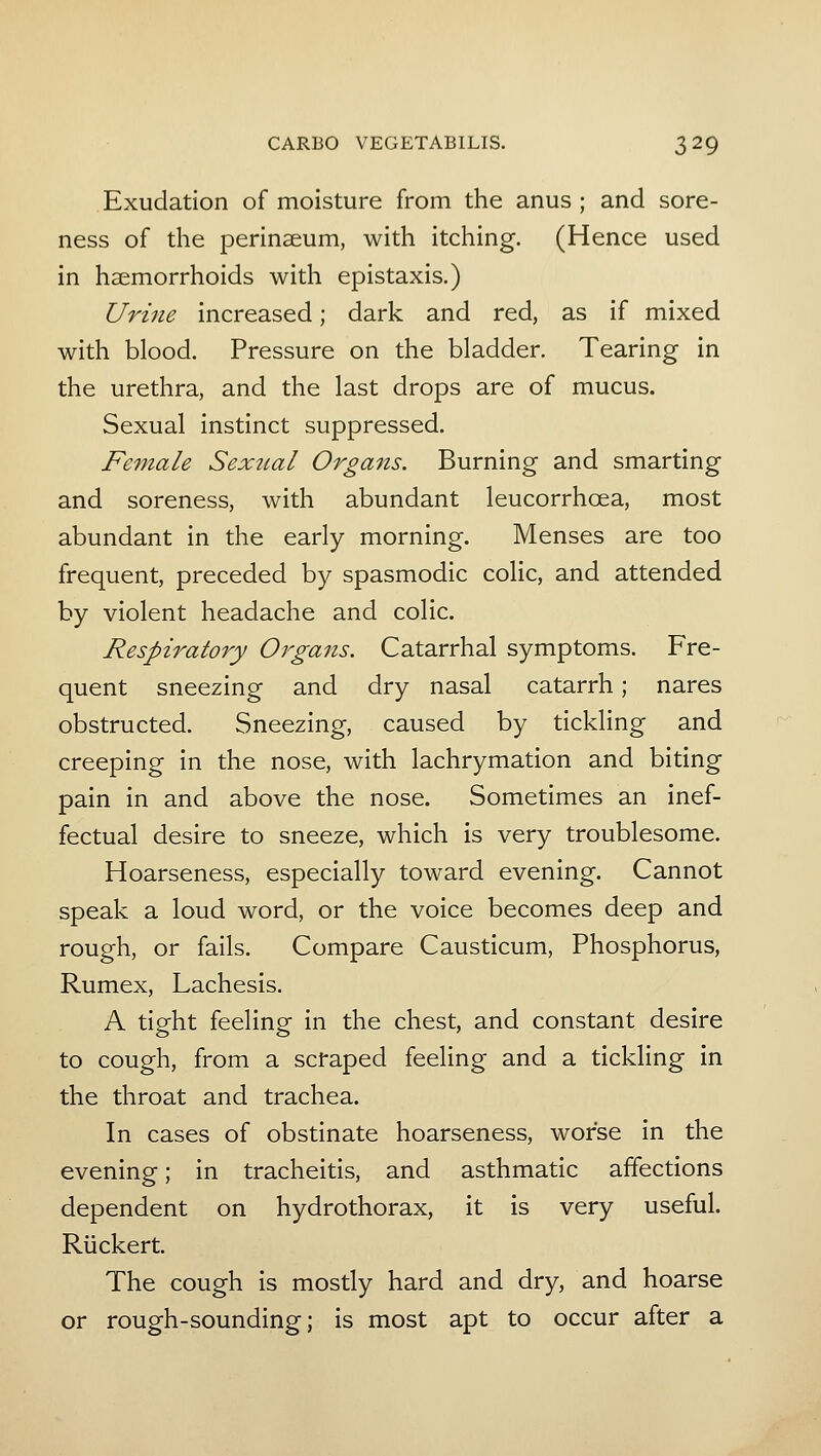 Exudation of moisture from the anus ; and sore- ness of the perinaeum, with itching. (Hence used in haemorrhoids with epistaxis.) Urine increased; dark and red, as if mixed with blood. Pressure on the bladder. Tearing in the urethra, and the last drops are of mucus. Sexual instinct suppressed. Female Sex^ial Organs. Burning and smarting and soreness, with abundant leucorrhoea, most abundant in the early morning. Menses are too frequent, preceded by spasmodic colic, and attended by violent headache and colic. Respiratory Organs. Catarrhal symptoms. Fre- quent sneezing and dry nasal catarrh; nares obstructed. Sneezing, caused by tickling and creeping in the nose, with lachrymation and biting pain in and above the nose. Sometimes an inef- fectual desire to sneeze, which is very troublesome. Hoarseness, especially toward evening. Cannot speak a loud word, or the voice becomes deep and rough, or fails. Compare Causticum, Phosphorus, Rumex, Lachesis. A tight feeling in the chest, and constant desire to cough, from a scfaped feeling and a tickling in the throat and trachea. In cases of obstinate hoarseness, worse in the evening; in tracheitis, and asthmatic affections dependent on hydrothorax, it is very useful. Rlickert. The cough is mostly hard and dry, and hoarse or rough-sounding; is most apt to occur after a