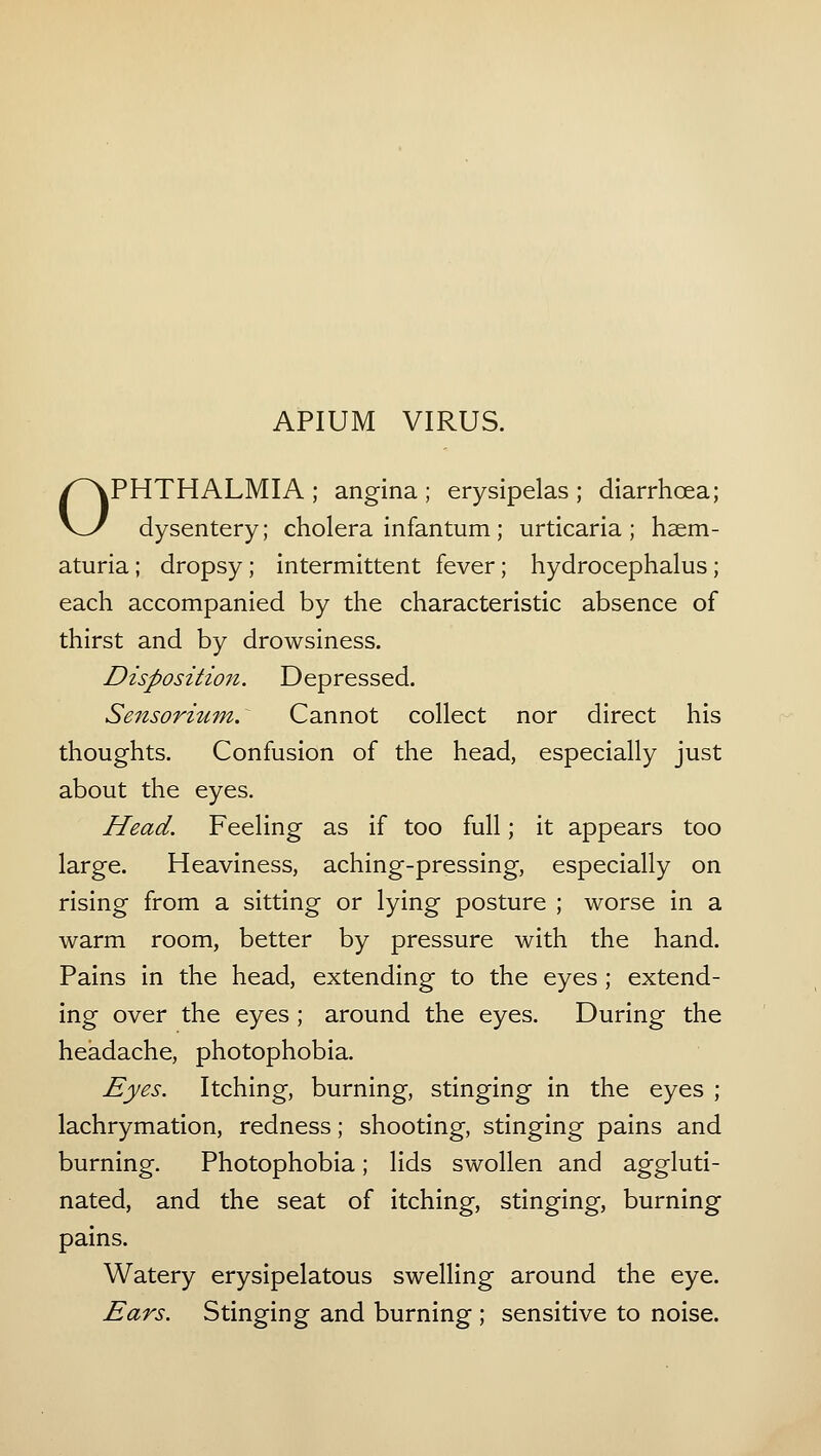 APIUM VIRUS. OPHTHALMIA ; angina ; erysipelas ; diarrhoea; dysentery; cholera infantum; urticaria; hsem- aturia ; dropsy ; intermittent fever; hydrocephalus ; each accompanied by the characteristic absence of thirst and by drowsiness. Disposition. Depressed. Sensorium: Cannot collect nor direct his thoughts. Confusion of the head, especially just about the eyes. Head. Feeling as if too full; it appears too large. Heaviness, aching-pressing, especially on rising from a sitting or lying posture ; worse in a warm room, better by pressure with the hand. Pains in the head, extending to the eyes; extend- ing over the eyes ; around the eyes. During the headache, photophobia. Eyes. Itching, burning, stinging in the eyes ; lachrymation, redness; shooting, stinging pains and burning. Photophobia; lids swollen and aggluti- nated, and the seat of itching, stinging, burning pains. Watery erysipelatous swelling around the eye. Ears. Stinging and burning ; sensitive to noise.