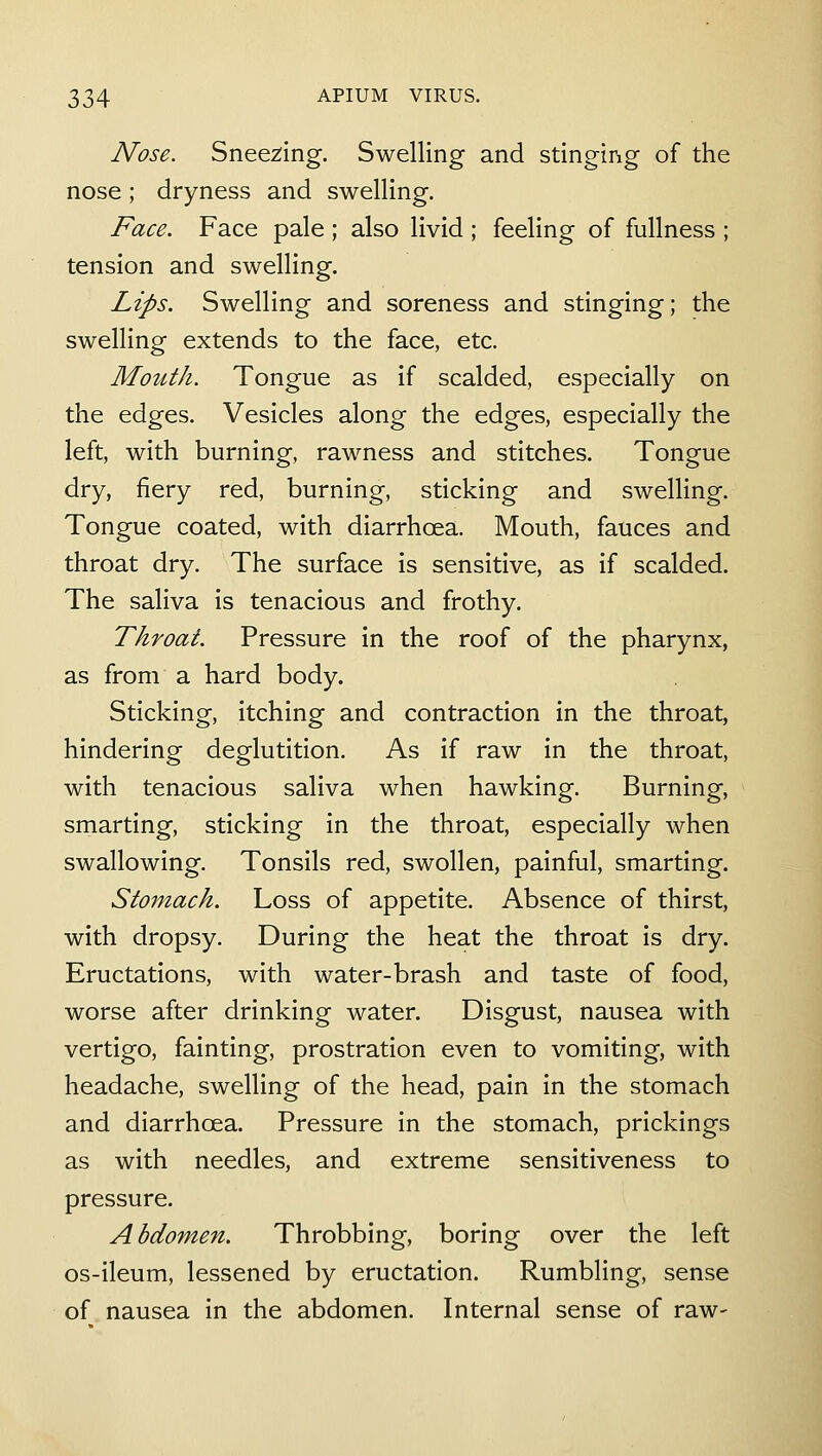 Nose. Snee2;ing. Swelling and stinging of the nose; dryness and swelling. Face. Face pale ; also livid ; feeling of fullness ; tension and swelling. Lips. Swelling and soreness and stinging; the swelling extends to the face, etc. Mouth. Tongue as if scalded, especially on the edges. Vesicles along the edges, especially the left, with burning, rawness and stitches. Tongue dry, fiery red, burning, sticking and swelling. Tongue coated, with diarrhoea. Mouth, fauces and throat dry. The surface is sensitive, as if scalded. The saliva is tenacious and frothy. Throat. Pressure in the roof of the pharynx, as from a hard body. Sticking, itching and contraction in the throat, hindering deglutition. As if raw in the throat, with tenacious saliva when hawking. Burning, smarting, sticking in the throat, especially when swallowing. Tonsils red, swollen, painful, smarting. Stomach. Loss of appetite. Absence of thirst, with dropsy. During the heat the throat is dry. Eructations, with water-brash and taste of food, worse after drinking water. Disgust, nausea with vertigo, fainting, prostration even to vomiting, with headache, swelling of the head, pain in the stomach and diarrhoea. Pressure in the stomach, prickings as with needles, and extreme sensitiveness to pressure. Abdomen. Throbbing, boring over the left os-ileum, lessened by eructation. Rumbling, sense of nausea in the abdomen. Internal sense of raw-