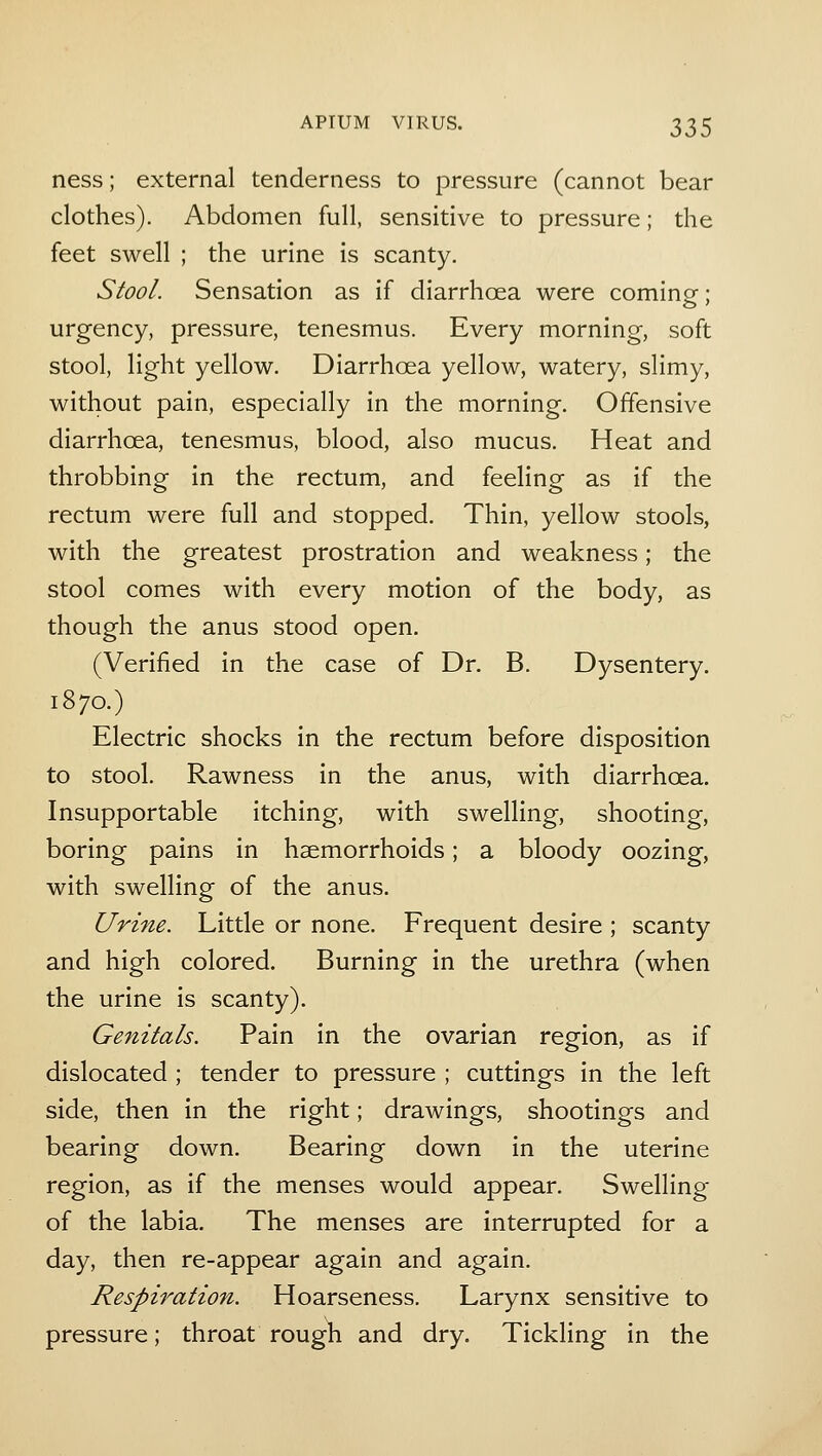 ness; external tenderness to pressure (cannot bear clothes). Abdomen full, sensitive to pressure; the feet swell ; the urine is scanty. Stool. Sensation as if diarrhoea were coming- • urgency, pressure, tenesmus. Every morning, soft stool, light yellow. Diarrhoea yellow, watery, slimy, without pain, especially in the morning. Offensive diarrhoea, tenesmus, blood, also mucus. Heat and throbbing in the rectum, and feeling as if the rectum were full and stopped. Thin, yellow stools, with the greatest prostration and weakness; the stool comes with every motion of the body, as though the anus stood open. (Verified in the case of Dr. B. Dysentery. 1870.) Electric shocks in the rectum before disposition to stool. Rawness in the anus, with diarrhoea. Insupportable itching, with swelling, shooting, boring pains in haemorrhoids; a bloody oozing, with swelling of the anus. Urme. Little or none. Frequent desire ; scanty and high colored. Burning in the urethra (when the urine is scanty). Genitals. Pain in the ovarian region, as if dislocated ; tender to pressure ; cuttings in the left side, then in the right; drawings, shootings and bearing down. Bearing down in the uterine region, as if the menses would appear. Swelling of the labia. The menses are interrupted for a day, then re-appear again and again. Respiration. Hoarseness. Larynx sensitive to pressure; throat rough and dry. Tickling in the
