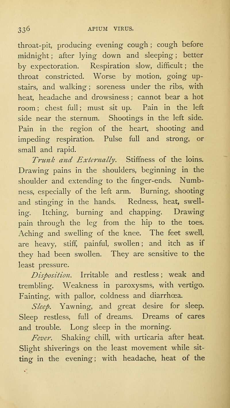 throat-pit, producing evening cough ; cough before midnight; after lying down and sleeping; better by expectoration. Respiration slow, difficult; the throat constricted. Worse by motion, going up- stairs, and walking; soreness under the ribs, with heat, headache and drowsiness ; cannot bear a hot room; chest full; must sit up. Pain in the left side near the sternum. Shootings in the left side. Pain in the region of the heart, shooting and impeding respiration. Pulse full and strong, or small and rapid. Tru7ik and Externally. Stiffness of the loins. Drawing pains in the shoulders, beginning in the shoulder and extending to the finger-ends. Numb- ness, especially of the left arm. Burning, shooting and stinging in the hands. Redness, heat, swell- ing. Itching, burning and chapping. Drawing pain through the leg from the hip to the toes. Aching and swelling of the knee. The feet swell, are heavy, stiff, painful, swollen; and itch as if they had been swollen. They are sensitive to the least pressure, Dispositio7i. Irritable and restless; weak and trembling. Weakness in paroxysms, with vertigo. Fainting, with pallor, coldness and diarrhoea. Sleep. Yawning, and great desire for sleep. Sleep restless, full of dreams. Dreams of cares and trouble. Long sleep in the morning. Fever. Shaking chill, with urticaria after heat. Slight shiverings on the least movement while sit- ting in the evening; with headache, heat of the