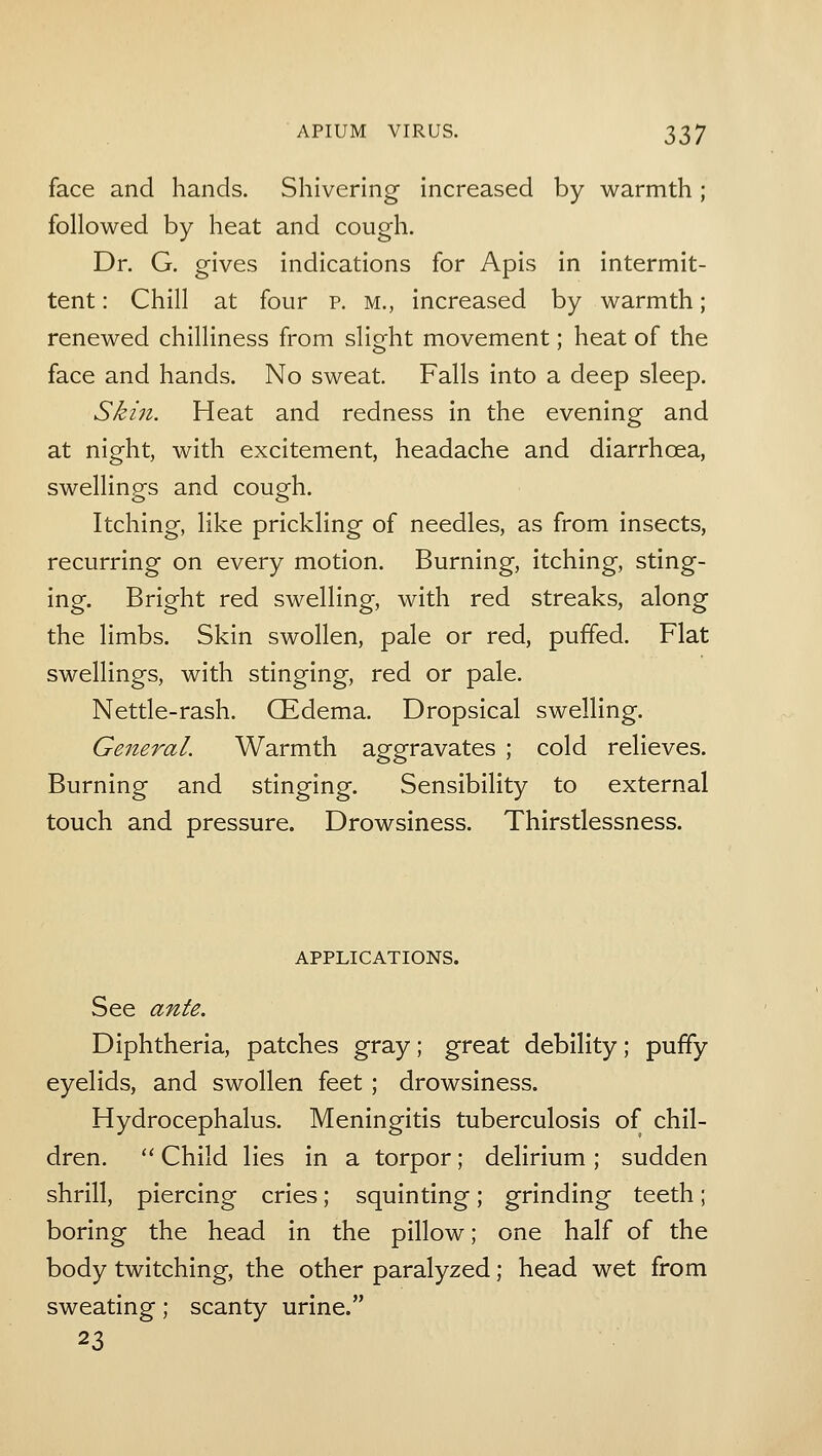 face and hands. Shivering increased by warmth ; followed by heat and cough. Dr. G. gives indications for Apis in intermit- tent : Chill at four p. m., increased by warmth; renewed chilliness from slight movement; heat of the face and hands. No sweat. Falls into a deep sleep. Skin. Heat and redness in the evening and at night, with excitement, headache and diarrhoea, swellings and cough. Itching, like prickling of needles, as from insects, recurring on every motion. Burning, itching, sting- ing. Bright red swelling, with red streaks, along the limbs. Skin swollen, pale or red, puffed. Flat swellings, with stinging, red or pale. Nettle-rash. CEdema. Dropsical swelling. General. Warmth aggravates ; cold relieves. Burning and stinging. Sensibility to external touch and pressure. Drowsiness. Thirstlessness. APPLICATIONS. See ante. Diphtheria, patches gray; great debility; puffy eyelids, and swollen feet ; drowsiness. Hydrocephalus. Meningitis tuberculosis of chil- dren. Child lies in a torpor; delirium ; sudden shrill, piercing cries; squinting; grinding teeth; boring the head in the pillow; one half of the body twitching, the other paralyzed; head wet from sweating; scanty urine. 23