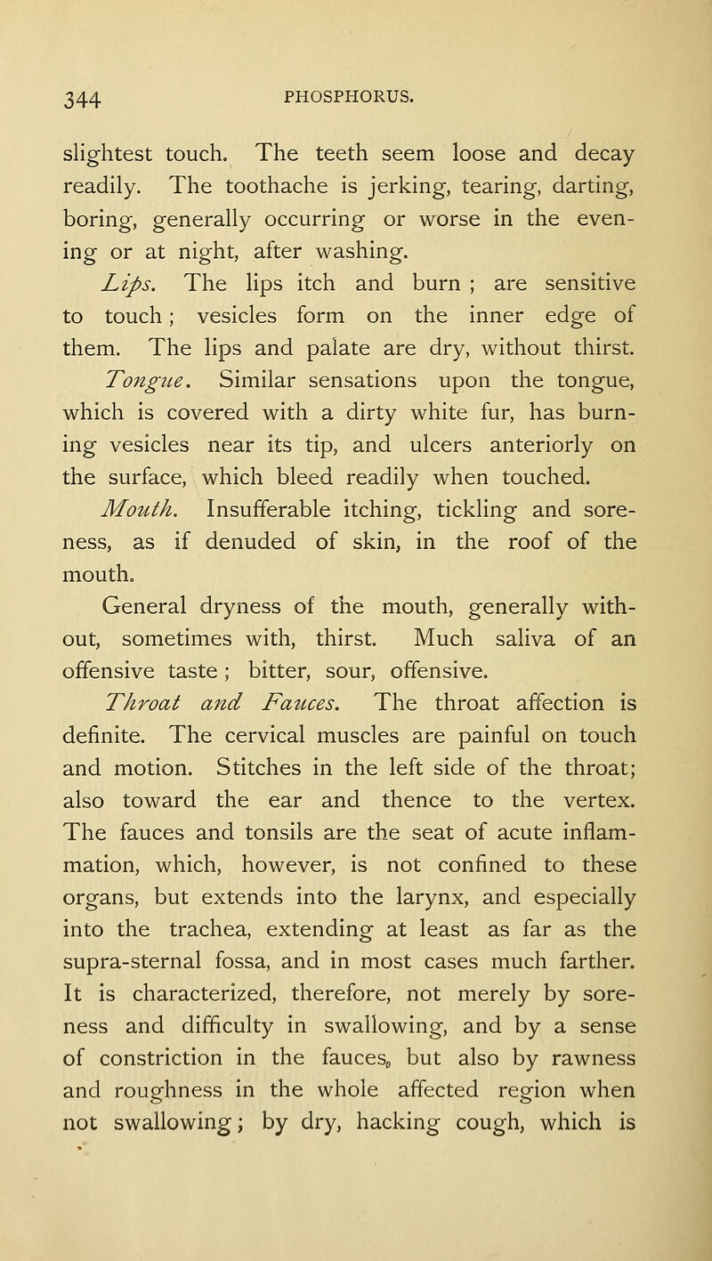 slightest touch. The teeth seem loose and decay readily. The toothache is jerking, tearing, darting, boring, generally occurring or worse in the even- ing or at night, after washing. Lips. The lips itch and burn ; are sensitive to touch; vesicles form on the inner edge of them. The lips and palate are dry, without thirst. Tongue. Similar sensations upon the tongue, which is covered with a dirty white fur, has burn- ing vesicles near its tip, and ulcers anteriorly on the surface, which bleed readily when touched. Mouth. Insufferable itching, tickling and sore- ness, as if denuded of skin, in the roof of the mouth. General dryness of the mouth, generally with- out, sometimes with, thirst. Much saliva of an offensive taste ; bitter, sour, offensive. Throat and Fauces. The throat affection is definite. The cervical muscles are painful on touch and motion. Stitches in the left side of the throat; also toward the ear and thence to the vertex. The fauces and tonsils are the seat of acute inflam- mation, which, however, is not confined to these organs, but extends into the larynx, and especially into the trachea, extending at least as far as the supra-sternal fossa, and in most cases much farther. It is characterized, therefore, not merely by sore- ness and difficulty in swallowing, and by a sense of constriction in the fauces^ but also by rawness and roughness in the whole affected region when not swallowing; by dry, hacking cough, which is