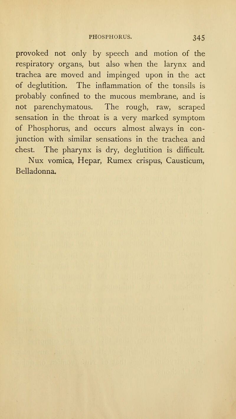 provoked not only by speech and motion of the respiratory organs, but also when the larynx and trachea are moved and impinged upon in the act of deglutition. The inflammation of the tonsils is probably confined to the mucous membrane, and is not parenchymatous. The rough, raw, scraped sensation in the throat is a very marked symptom of Phosphorus, and occurs almost always in con- junction with similar sensations in the trachea and chest. The pharynx is dry, deglutition is difficult. Nux vomica, Hepar, Rumex crispus, Causticum, Belladonna,