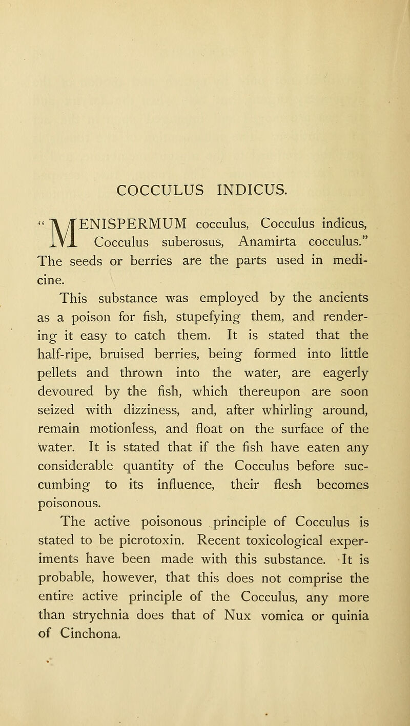 MENISPERMUM cocculus, Cocculus indicus, Cocculus suberosus, Anamirta cocculus. The seeds or berries are the parts used in medi- cine. This substance was employed by the ancients as a poison for fish, stupefying them, and render- ing it easy to catch them. It is stated that the half-ripe, bruised berries, being formed into little pellets and thrown into the water, are eagerly devoured by the fish, which thereupon are soon seized with dizziness, and, after whirling around, remain motionless, and float on the surface of the water. It is stated that if the fish have eaten any considerable quantity of the Cocculus before suc- cumbing to its influence, their flesh becomes poisonous. The active poisonous principle of Cocculus is stated to be picrotoxin. Recent toxicological exper- iments have been made with this substance. It is probable, however, that this does not comprise the entire active principle of the Cocculus, any more than strychnia does that of Nux vomica or quinia of Cinchona.