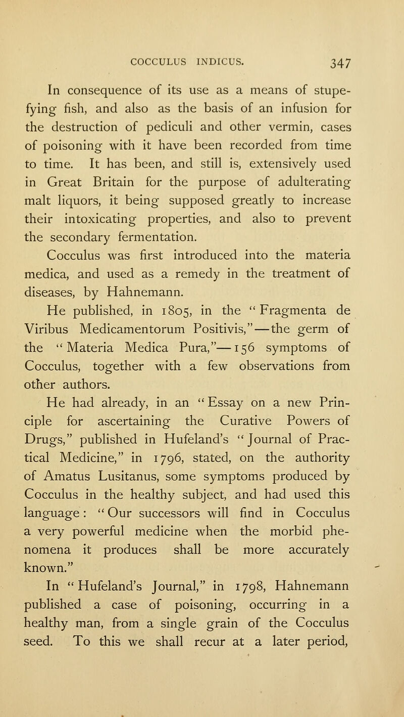 In consequence of its use as a means of stupe- fying fish, and also as the basis of an infusion for the destruction of pedicuH and other vermin, cases of poisoning with it have been recorded from time to time. It has been, and still is, extensively used in Great Britain for the purpose of adulterating malt liquors, it being supposed greatly to increase their intoxicating properties, and also to prevent the secondary fermentation. Cocculus was first introduced into the materia medica, and used as a remedy in the treatment of diseases, by Hahnemann. He pubhshed, in 1805, in the  Fragmenta de Viribus Medicamentorum Positivis,—the germ of the Materia Medica Pura,—156 symptoms of Cocculus, together with a few observations from other authors. He had already, in an  Essay on a new Prin- ciple for ascertaining the Curative Powers of Drugs, published in Hufeland's Journal of Prac- tical Medicine, in 1796, stated, on the authority of Amatus Lusitanus, some symptoms produced by Cocculus in the healthy subject, and had used this language:  Our successors will find in Cocculus a very powerful medicine when the morbid phe- nomena it produces shall be more accurately known. In Hufeland's Journal, in 1798, Hahnemann published a case of poisoning, occurring in a healthy man, from a single grain of the Cocculus seed. To this we shall recur at a later period,
