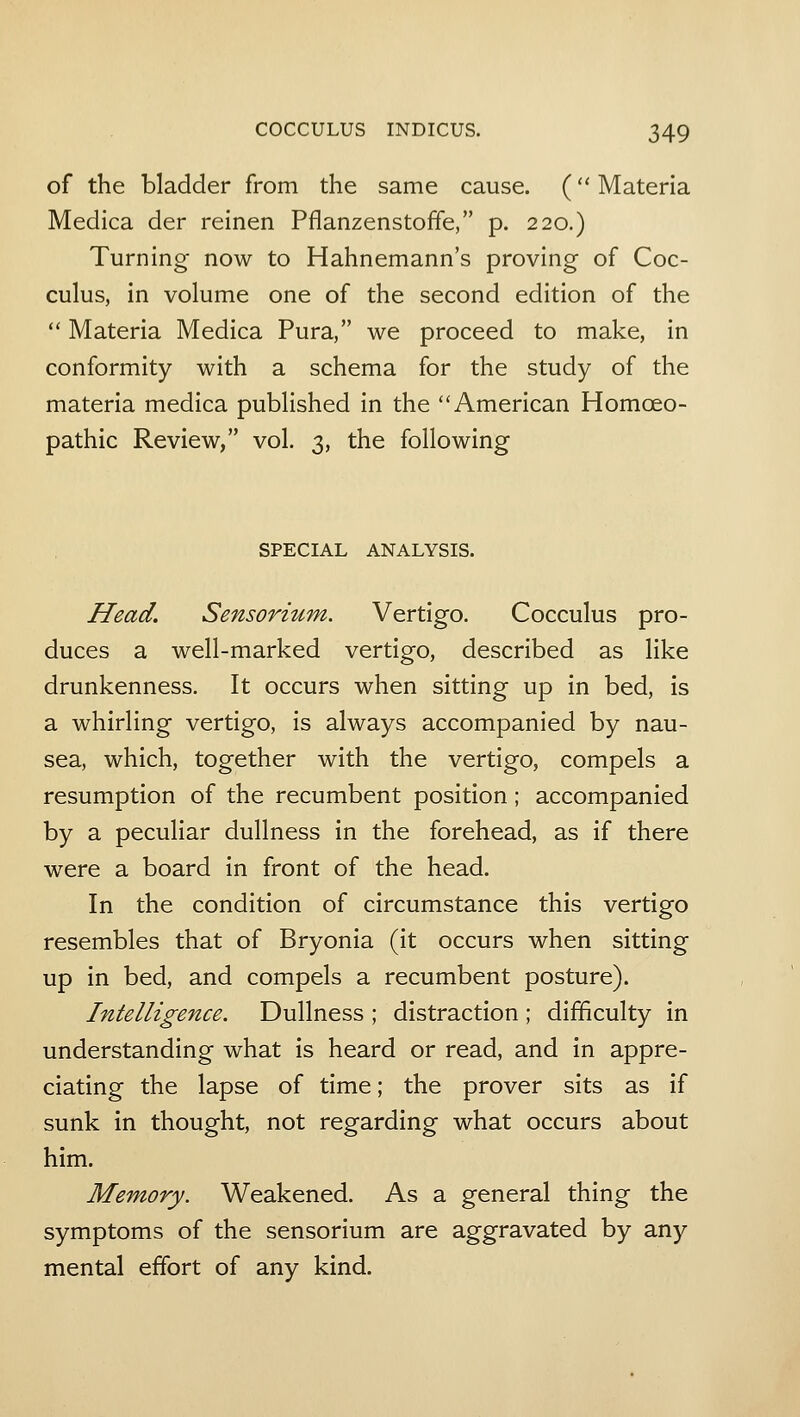 of the bladder from the same cause. (Materia Medica der reinen Pflanzenstoffe, p. 220.) Turning now to Hahnemann's proving of Coc- culus, in volume one of the second edition of the  Materia Medica Pura, we proceed to make, in conformity with a schema for the study of the materia medica published in the American Homoeo- pathic Review, vol. 3, the following SPECIAL ANALYSIS. Head. Sensorium. Vertigo. Cocculus pro- duces a well-marked vertigo, described as like drunkenness. It occurs when sitting up in bed, is a whirling vertigo, is always accompanied by nau- sea, which, together with the vertigo, compels a resumption of the recumbent position; accompanied by a peculiar dullness in the forehead, as if there were a board in front of the head. In the condition of circumstance this vertigo resembles that of Bryonia (it occurs when sitting up in bed, and compels a recumbent posture). Intelligence. Dullness ; distraction ; difficulty in understanding what is heard or read, and in appre- ciating the lapse of time; the prover sits as if sunk in thought, not regarding what occurs about him. Memory. Weakened. As a general thing the symptoms of the sensorium are aggravated by any mental effort of any kind.