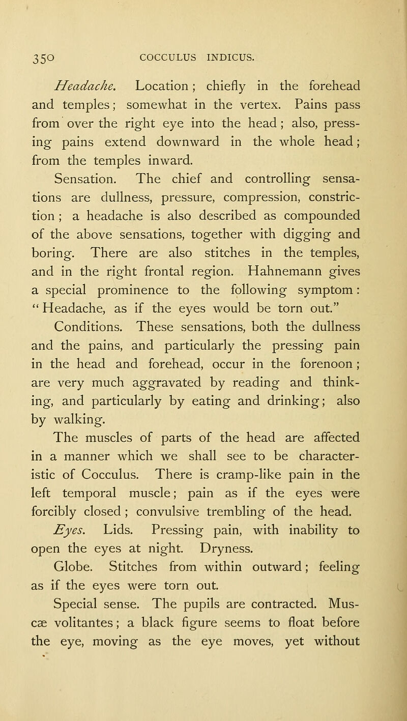Headache. Location; chiefly in the forehead and temples; somewhat in the vertex. Pains pass from over the right eye into the head; also, press- ing pains extend downward in the whole head; from the temples inward. Sensation. The chief and controlling sensa- tions are dullness, pressure, compression, constric- tion ; a headache is also described as compounded of the above sensations, together with digging and boring. There are also stitches in the temples, and in the right frontal region. Hahnemann gives a special prominence to the following symptom:  Headache, as if the eyes would be torn out. Conditions. These sensations, both the dullness and the pains, and particularly the pressing pain in the head and forehead, occur in the forenoon; are very much aggravated by reading and think- ing, and particularly by eating and drinking; also by walking. The muscles of parts of the head are affected in a manner which we shall see to be character- istic of Cocculus. There is cramp-like pain in the left temporal muscle; pain as if the eyes were forcibly closed ; convulsive trembling of the head. Eyes. Lids. Pressing pain, with inability to open the eyes at night. Dryness. Globe. Stitches from within outward; feeling as if the eyes were torn out. Special sense. The pupils are contracted. Mus- cae volitantes; a black figure seems to float before the eye, moving as the eye moves, yet without