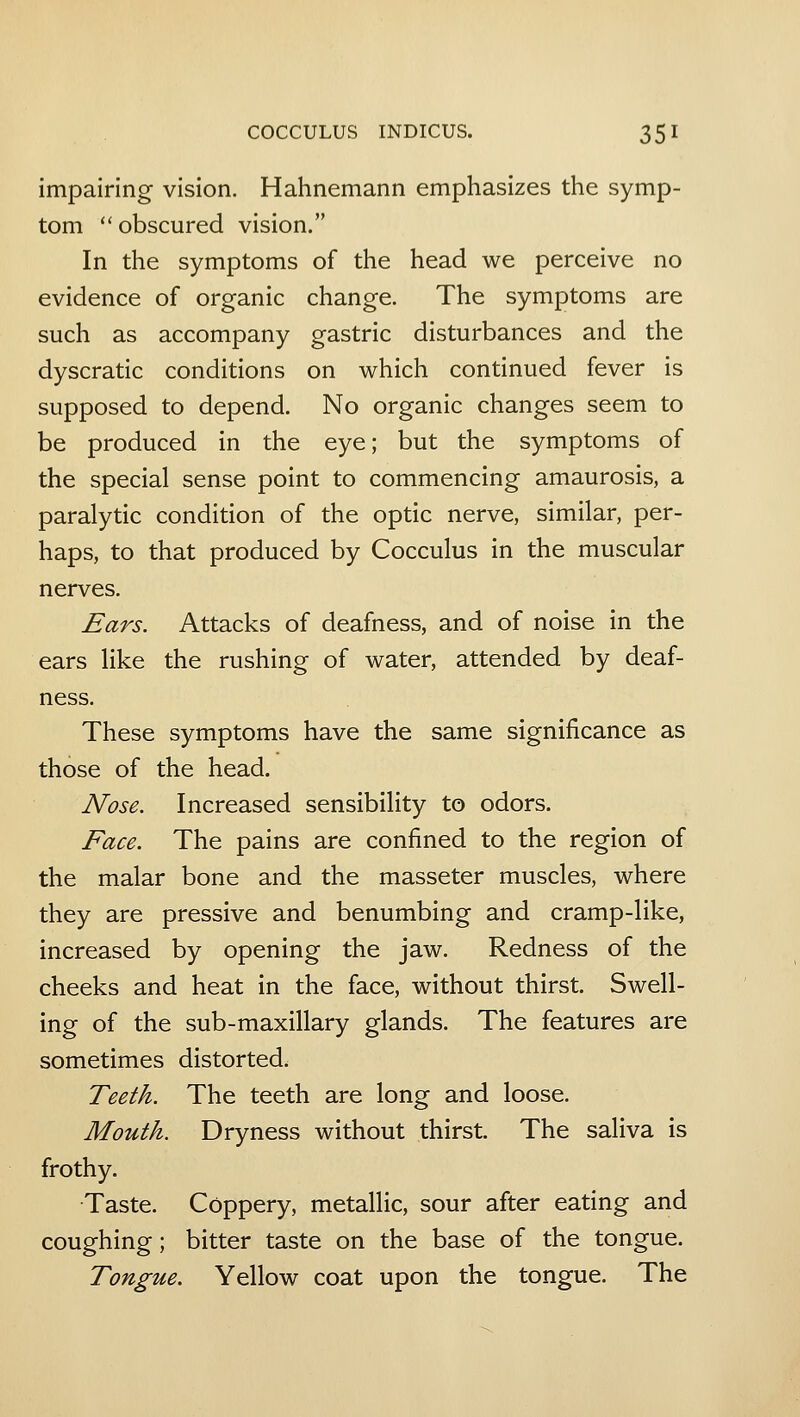 impairing vision. Hahnemann emphasizes the symp- tom  obscured vision. In the symptoms of the head we perceive no evidence of organic change. The symptoms are such as accompany gastric disturbances and the dyscratic conditions on which continued fever is supposed to depend. No organic changes seem to be produced in the eye; but the symptoms of the special sense point to commencing amaurosis, a paralytic condition of the optic nerve, similar, per- haps, to that produced by Cocculus in the muscular nerves. Ears. Attacks of deafness, and of noise in the ears like the rushing of water, attended by deaf- ness. These symptoms have the same significance as those of the head. Nose. Increased sensibility to odors. Face. The pains are confined to the region of the malar bone and the masseter muscles, where they are pressive and benumbing and cramp-like, increased by opening the jaw. Redness of the cheeks and heat in the face, without thirst. Swell- ing of the sub-maxillary glands. The features are sometimes distorted. Teeth. The teeth are long and loose. Mouth. Dryness without thirst. The saliva is frothy. Taste. Coppery, metallic, sour after eating and coughing; bitter taste on the base of the tongue. Tongue. Yellow coat upon the tongue. The