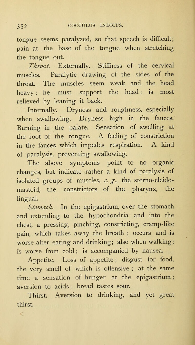 tongue seems paralyzed, so that speech is difficult; pain at the base of the tongue when stretching the tongue out. Throat. Externally. Stiffiiess of the cervical muscles. Paralytic drawing of the sides of the throat. The muscles seem weak and the head heavy; he must support the head; is most relieved by leaning it back. Internally. Dryness and roughness, especially when swallowing. Dryness high in the fauces. Burning in the palate. Sensation of swelling at the root of the tongue. A feeling of constriction in the fauces which impedes respiration. A kind of paralysis, preventing swallowing. The above symptoms point to no organic changes, but indicate rather a kind of paralysis of isolated groups of muscles, e. g., the sterno-cleido- mastoid, the constrictors of the pharynx, the lingual. Stomach, In the epigastrium, over the stomach and extending to the hypochondria and into the chest, a pressing, pinching, constricting, cramp-like pain, which takes away the breath ; occurs and is worse after eating and drinking; also when walking; is worse from cold ; is accompanied by nausea. Appetite. Loss of appetite; disgust for food, the very smell of which is offensive ; at the same time a sensation of hunger at the epigastrium; aversion to acids; bread tastes sour. Thirst. Aversion to drinking, and yet great thirst.