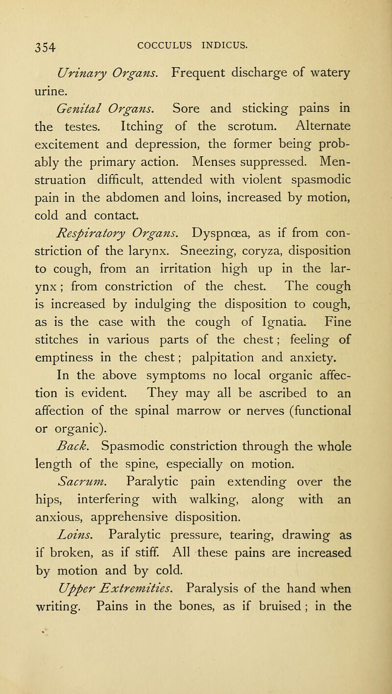 Urinary Organs. Frequent discharge of watery- urine. Genital Organs. Sore and sticking pains in the testes. Itching of the scrotum. Alternate excitement and depression, the former being prob- ably the primary action. Menses suppressed. Men- struation difficult, attended with violent spasmodic pain in the abdomen and loins, increased by motion, cold and contact. Respiratory Organs. Dyspnoea, as if from con- striction of the larynx. Sneezing, coryza, disposition to cough, from an irritation high up in the lar- ynx ; from constriction of the chest. The cough is increased by indulging the disposition to cough, as is the case with the cough of Ignatia. Fine stitches in various parts of the chest; feeling of emptiness in the chest; palpitation and anxiety. In the above symptoms no local organic affec- tion is evident. They may all be ascribed to an affection of the spinal marrow or nerves (functional or organic). Back. Spasmodic constriction through the whole length of the spine, especially on motion. Sacrum. Paralytic pain extending over the hips, interfering with walking, along with an anxious, apprehensive disposition. Loins. Paralytic pressure, tearing, drawing as if broken, as if stiff All these pains are increased by motion and by cold. Upper Extremities. Paralysis of the hand when writing. Pains in the bones, as if bruised ; in the