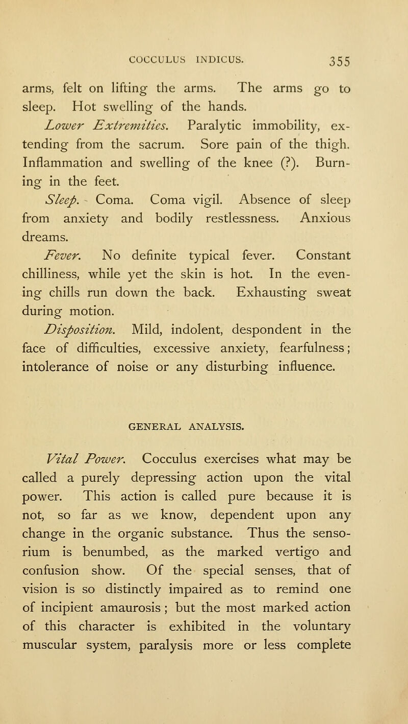 arms, felt on lifting the arms. The arms go to sleep. Hot swelling of the hands. Lower Extremities. Paralytic immobility, ex- tending from the sacrum. Sore pain of the thigh. Inflammation and swelling of the knee (?). Burn- ing in the feet. Sleep. - Coma. Coma vigil. Absence of sleep from anxiety and bodily restlessness. Anxious dreams. Fever. No definite typical fever. Constant chilliness, while yet the skin is hot. In the even- ing chills run down the back. Exhausting sweat during motion. Disposition. Mild, indolent, despondent in the face of difficulties, excessive anxiety, fearfulness; intolerance of noise or any disturbing influence. GENERAL ANALYSIS. Vital Power. Cocculus exercises what may be called a purely depressing action upon the vital power. This action is called pure because it is not, so far as we know, dependent upon any change in the organic substance. Thus the senso- rium is benumbed, as the marked vertigo and confusion show. Of the special senses, that of vision is so distinctly impaired as to remind one of incipient amaurosis ; but the most marked action of this character is exhibited in the voluntary muscular system, paralysis more or less complete
