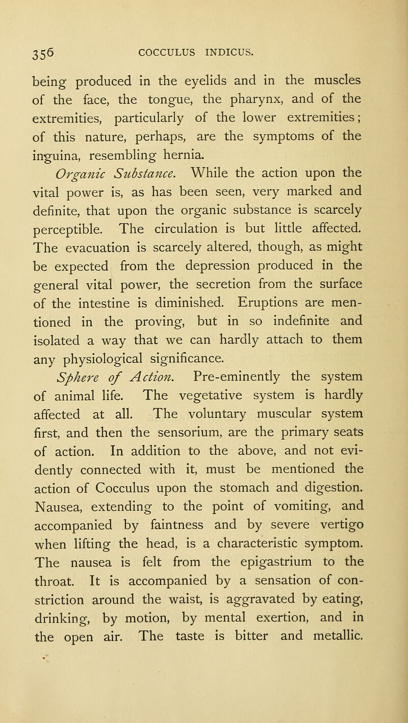 being produced in the eyelids and in the muscles of the face, the tongue, the pharynx, and of the extremities, particularly of the lower extremities; of this nature, perhaps, are the symptoms of the inguina, resembling hernia. Organic Substance. While the action upon the vital power is, as has been seen, very marked and definite, that upon the organic substance is scarcely perceptible. The circulation is but little affected. The evacuation is scarcely altered, though, as might be expected from the depression produced in the general vital power, the secretion from the surface of the intestine is diminished. Eruptions are men- tioned in the proving, but in so indefinite and isolated a way that we can hardly attach to them any physiological significance. Sphere of Action. Pre-eminently the system of animal life. The vegetative system is hardly affected at all. The voluntary muscular system first, and then the sensorium, are the primary seats of action. In addition to the above, and not evi- dently connected with it, must be mentioned the action of Cocculus upon the stomach and digestion. Nausea, extending to the point of vomiting, and accompanied by faintness and by severe vertigo when lifting the head, is a characteristic symptom. The nausea is felt from the epigastrium to the throat. It is accompanied by a sensation of con- striction around the waist, is aggravated by eating, drinking, by motion, by mental exertion, and in the open air. The taste is bitter and metallic.
