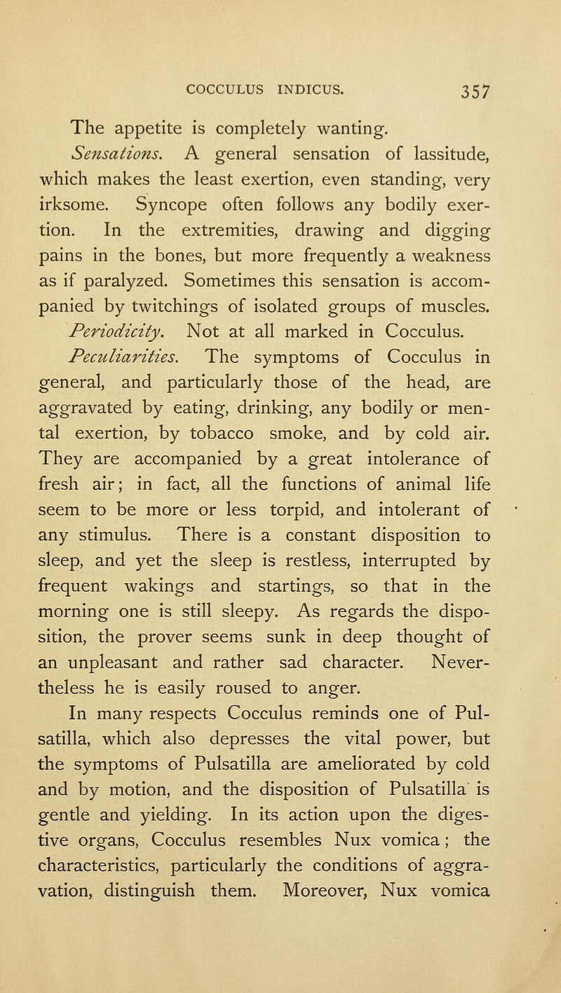 The appetite is completely wanting. Sensations. A general sensation of lassitude, which makes the least exertion, even standing, very irksome. Syncope often follows any bodily exer- tion. In the extremities, drawing and digging pains in the bones, but more frequently a weakness as if paralyzed. Sometimes this sensation is accom- panied by twitchings of isolated groups of muscles. Periodicity, Not at all marked in Cocculus. Peculiarities. The symptoms of Cocculus in general, and particularly those of the head, are aggravated by eating, drinking, any bodily or men- tal exertion, by tobacco smoke, and by cold air. They are accompanied by a great intolerance of fresh air; in fact, all the functions of animal life seem to be more or less torpid, and intolerant of any stimulus. There is a constant disposition to sleep, and yet the sleep is restless, interrupted by frequent wakings and startings, so that in the morning one is still sleepy. As regards the dispo- sition, the prover seems sunk in deep thought of an unpleasant and rather sad character. Never- theless he is easily roused to anger. In many respects Cocculus reminds one of Pul- satilla, which also depresses the vital power, but the symptoms of Pulsatilla are ameliorated by cold and by motion, and the disposition of Pulsatilla is gentle and yielding. In its action upon the diges- tive organs, Cocculus resembles Nux vomica; the characteristics, particularly the conditions of aggra- vation, distinguish them. Moreover, Nux vomica