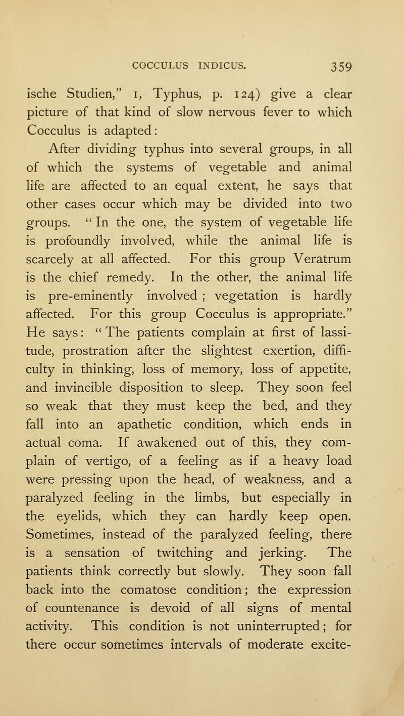 ische Studien, i, Typhus, p. 124) give a clear picture of that kind of slow nervous fever to which Cocculus is adapted: After dividing typhus into several groups, in all of which the systems of vegetable and animal life are affected to an equal extent, he says that other cases occur which may be divided into two groups. In the one, the system of vegetable life is profoundly involved, while the animal life is scarcely at all affected. For this group Veratrum is the chief remedy. In the other, the animal life is pre-eminently involved ; vegetation is hardly affected. For this group Cocculus is appropriate. He says: The patients complain at first of lassi- tude, prostration after the slightest exertion, diffi- culty in thinking, loss of memory, loss of appetite, and invincible disposition to sleep. They soon feel so weak that they must keep the bed, and they fall into an apathetic condition, which ends in actual coma. If awakened out of this, they com- plain of vertigo, of a feeling as if a heavy load were pressing upon the head, of weakness, and a paralyzed feeling in the limbs, but especially in the eyelids, which they can hardly keep open. Sometimes, instead of the paralyzed feeling, there is a sensation of twitching and jerking. The patients think correctly but slowly. They soon fall back into the comatose condition; the expression of countenance is devoid of all signs of mental activity. This condition is not uninterrupted; for there occur sometimes intervals of moderate excite-