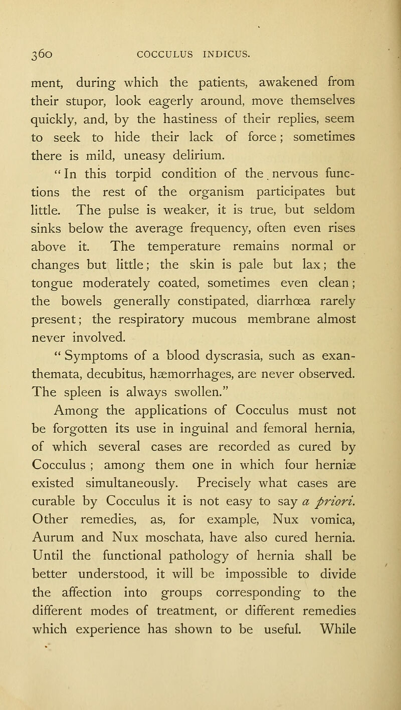 ment, during which the patients, awakened from their stupor, look eagerly around, move themselves quickly, and, by the hastiness of their replies, seem to seek to hide their lack of force; sometimes there is mild, uneasy delirium.  In this torpid condition of the nervous func- tions the rest of the organism participates but little. The pulse is weaker, it is true, but seldom sinks below the average frequency, often even rises above it. The temperature remains normal or changes but little; the skin is pale but lax; the tongue moderately coated, sometimes even clean; the bowels generally constipated, diarrhoea rarely present; the respiratory mucous membrane almost never involved.  Symptoms of a blood dyscrasia, such as exan- themata, decubitus, haemorrhages, are never observed. The spleen is always swollen. Among the applications of Cocculus must not be forgotten its use in inguinal and femoral hernia, of which several cases are recorded as cured by Cocculus ; among them one in which four hernise existed simultaneously. Precisely what cases are curable by Cocculus it is not easy to say a priori. Other remedies, as, for example, Nux vomica, Aurum and Nux moschata, have also cured hernia. Until the functional pathology of hernia shall be better understood, it will be impossible to divide the affection into groups corresponding to the different modes of treatment, or different remedies which experience has shown to be useful. While