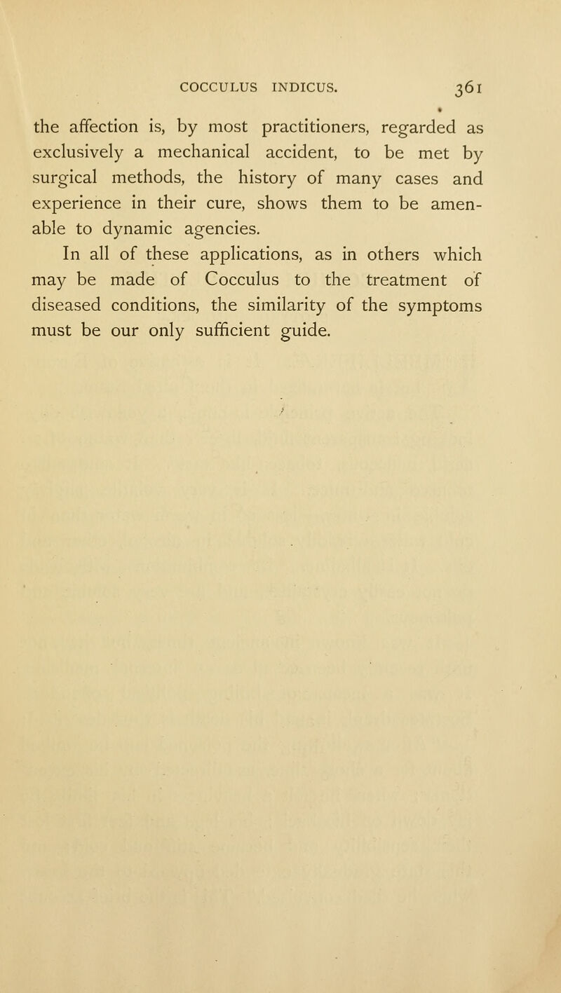 the affection is, by most practitioners, regarded as exclusively a mechanical accident, to be met by surgical methods, the history of many cases and experience in their cure, shows them to be amen- able to dynamic agencies. In all of these applications, as in others which may be made of Cocculus to the treatment of diseased conditions, the similarity of the symptoms must be our only sufficient guide.