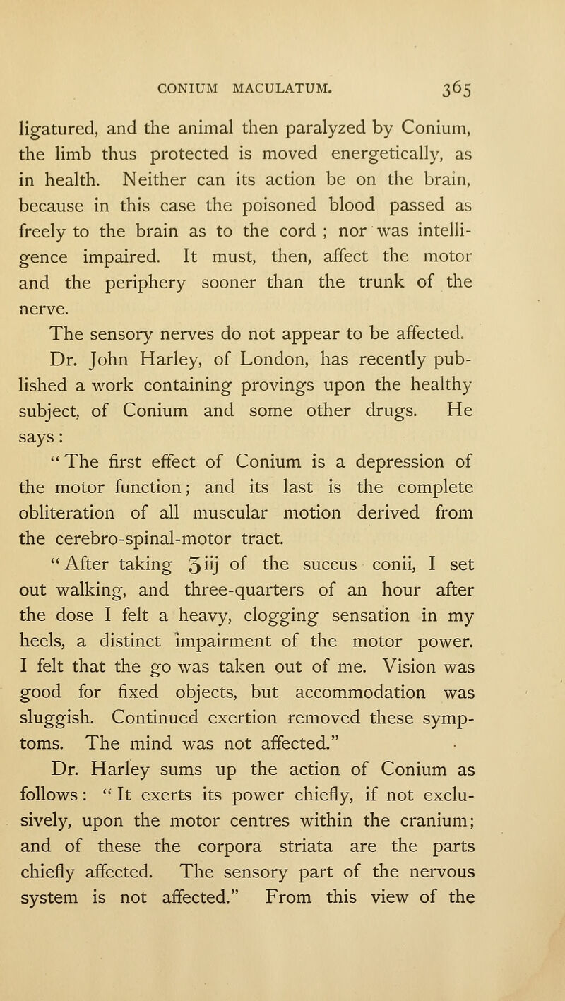 ligatured, and the animal then paralyzed by Conium, the limb thus protected is moved energetically, as in health. Neither can its action be on the brain, because in this case the poisoned blood passed as freely to the brain as to the cord ; nor was intelli- gence impaired. It must, then, affect the motor and the periphery sooner than the trunk of the nerve. The sensory nerves do not appear to be affected. Dr. John Harley, of London, has recently pub- lished a work containing provings upon the healthy subject, of Conium and some other drugs. He says:  The first effect of Conium is a depression of the motor function; and its last is the complete obliteration of all muscular motion derived from the cerebro-spinal-motor tract. After taking qu] of the succus conii, I set out walking, and three-quarters of an hour after the dose I felt a heavy, clogging sensation in my heels, a distinct impairment of the motor power. I felt that the go was taken out of me. Vision was good for fixed objects, but accommodation was sluggish. Continued exertion removed these symp- toms. The mind was not affected. Dr. Harley sums up the action of Conium as follows:  It exerts its power chiefly, if not exclu- sively, upon the motor centres within the cranium; and of these the corpora: striata are the parts chiefly affected. The sensory part of the nervous system is not affected. From this view of the