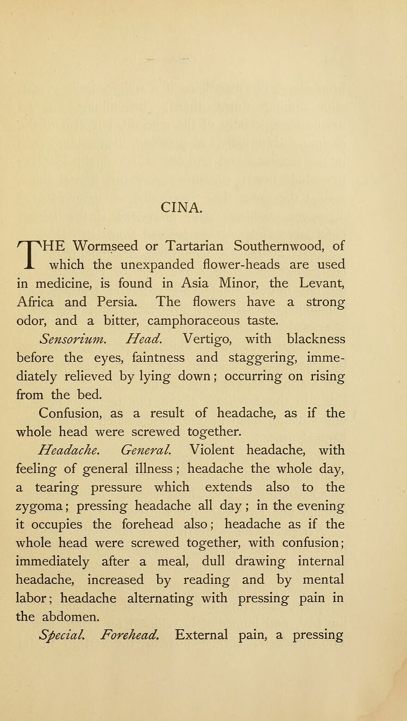CINA. THE Wormseed or Tartarian Southernwood, of which the unexpanded flower-heads are used in medicine, is found in Asia Minor, the Levant, Africa and Persia. The flowers have a strong odor, and a bitter, camphoraceous taste. Sensorium. Head. Vertigo, with blackness before the eyes, faintness and staggering, imme- diately relieved by lying down; occurring on rising from the bed. Confusion, as a result of headache, as if the whole head were screwed together. Headache. General. Violent headache, with feeling of general illness; headache the whole day, a tearing pressure which extends also to the zygoma; pressing headache all day; in the evening it occupies the forehead also; headache as if the whole head were screwed together, with confusion; immediately after a meal, dull drawing internal headache, increased by reading and by mental labor; headache alternating with pressing pain in the abdomen. Special. Forehead. External pain, a pressing