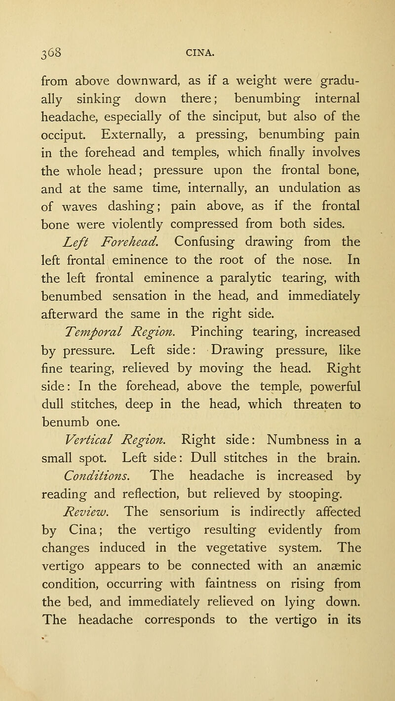 from above downward, as if a weight were gradu- ally sinking down there; benumbing internal headache, especially of the sinciput, but also of the occiput. Externally, a pressing, benumbing pain in the forehead and temples, which finally involves the whole head; pressure upon the frontal bone, and at the same time, internally, an undulation as of waves dashing; pain above, as if the frontal bone were violently compressed from both sides. Left Forehead. Confusing drawing from the left frontal eminence to the root of the nose. In the left frontal eminence a paralytic tearing, with benumbed sensation in the head, and immediately afterward the same in the right side. Temporal Region. Pinching tearing, increased by pressure. Left side: Drawing pressure, like fine tearing, relieved by moving the head. Right side: In the forehead, above the temple, powerful dull stitches, deep in the head, which threaten to benumb one. Vertical Region. Right side: Numbness in a small spot. Left side: Dull stitches in the brain. Conditions. The headache is increased by reading and reflection, but relieved by stooping. Review. The sensorium is indirectly affected by Cina; the vertigo resulting evidently from changes induced in the vegetative system. The vertigo appears to be connected with an anaemic condition, occurring with faintness on rising from the bed, and immediately relieved on lying down. The headache corresponds to the vertigo in its