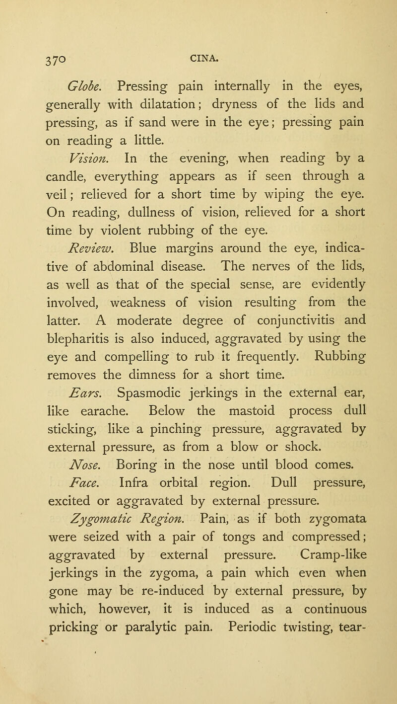 Globe. Pressing pain internally in the eyes, generally with dilatation; dryness of the lids and pressing, as if sand were in the eye; pressing pain on reading a little. Vision. In the evening, when reading by a candle, everything appears as if seen through a veil; relieved for a short time by wiping the eye. On reading, dullness of vision, relieved for a short time by violent rubbing of the eye. Review. Blue margins around the eye, indica- tive of abdominal disease. The nerves of the lids, as well as that of the special sense, are evidently involved, weakness of vision resulting from the latter. A moderate degree of conjunctivitis and blepharitis is also induced, aggravated by using the eye and compelling to rub it frequently. Rubbing removes the dimness for a short time. Ears. Spasmodic jerkings in the external ear, like earache. Below the mastoid process dull sticking, like a pinching pressure, aggravated by external pressure, as from a blow or shock. Nose. Boring in the nose until blood comes. Face. Infra orbital region. Dull pressure, excited or aggravated by external pressure. Zygomatic Region. Pain, as if both zygomata were seized with a pair of tongs and compressed; aggravated by external pressure. Cramp-like jerkings in the zygoma, a pain which even when gone may be re-induced by external pressure, by which, however, it is induced as a continuous pricking or paralytic pain. Periodic twisting, tear-