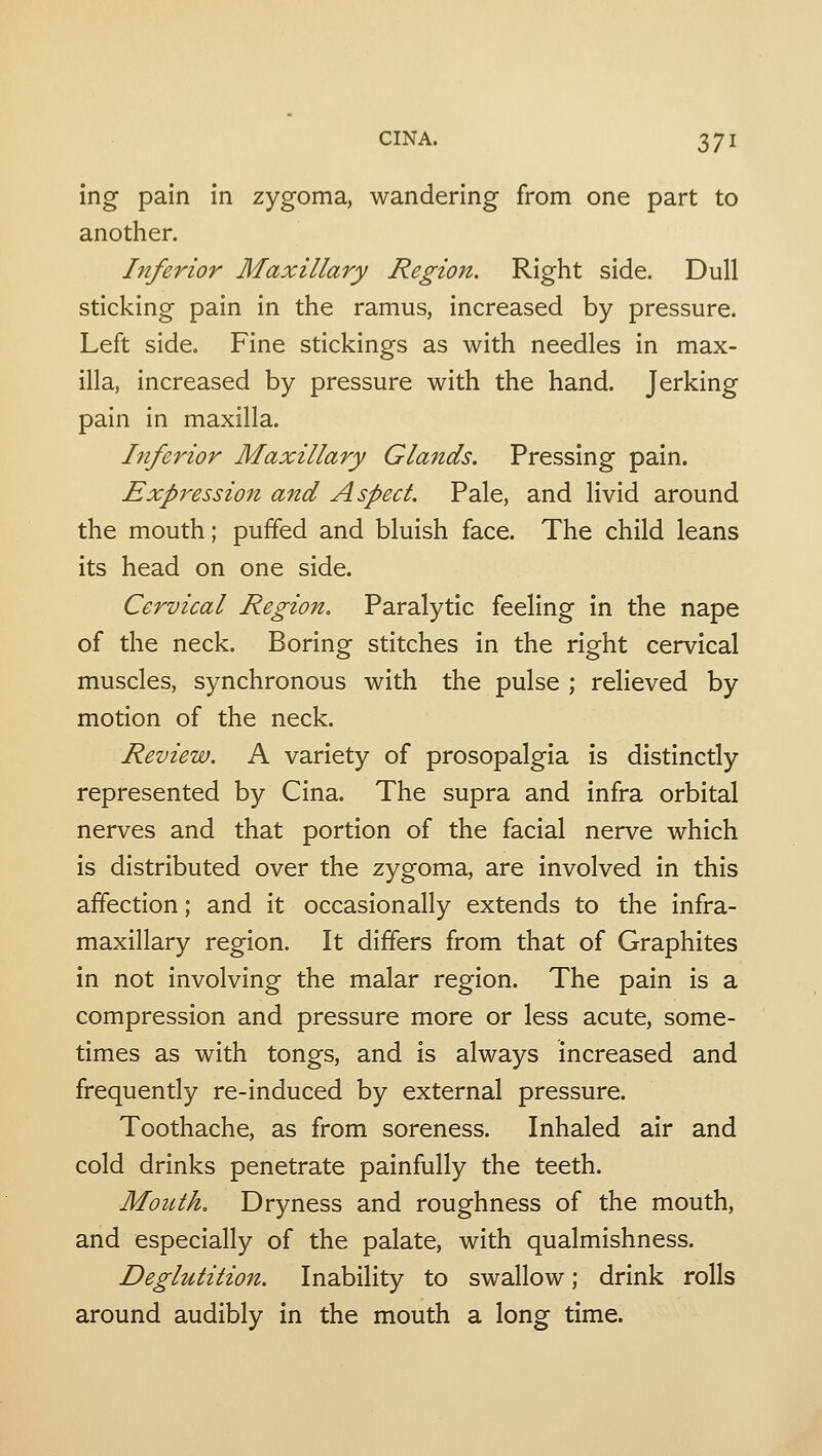 ing pain in zygoma, wandering from one part to another. Inferior Maxillary Region. Right side. Dull sticking pain in the ramus, increased by pressure. Left side. Fine stickings as with needles in max- illa, increased by pressure with the hand. Jerking pain in maxilla. Inferior Maxillary Glands. Pressing pain. Expression and Aspect. Pale, and livid around the mouth; puffed and bluish face. The child leans its head on one side. Cervical Region. Paralytic feeling in the nape of the neck. Boring stitches in the right cervical muscles, synchronous with the pulse ; relieved by motion of the neck. Review. A variety of prosopalgia is distinctly represented by Cina. The supra and infra orbital nerves and that portion of the facial nerve which is distributed over the zygoma, are involved in this affection; and it occasionally extends to the infra- maxillary region. It differs from that of Graphites in not involving the malar region. The pain is a compression and pressure more or less acute, some- times as with tongs, and is always increased and frequently re-induced by external pressure. Toothache, as from soreness. Inhaled air and cold drinks penetrate painfully the teeth. Mouth. Dryness and roughness of the mouth, and especially of the palate, with qualmishness. Deglutition. Inability to swallow; drink rolls around audibly in the mouth a long time.