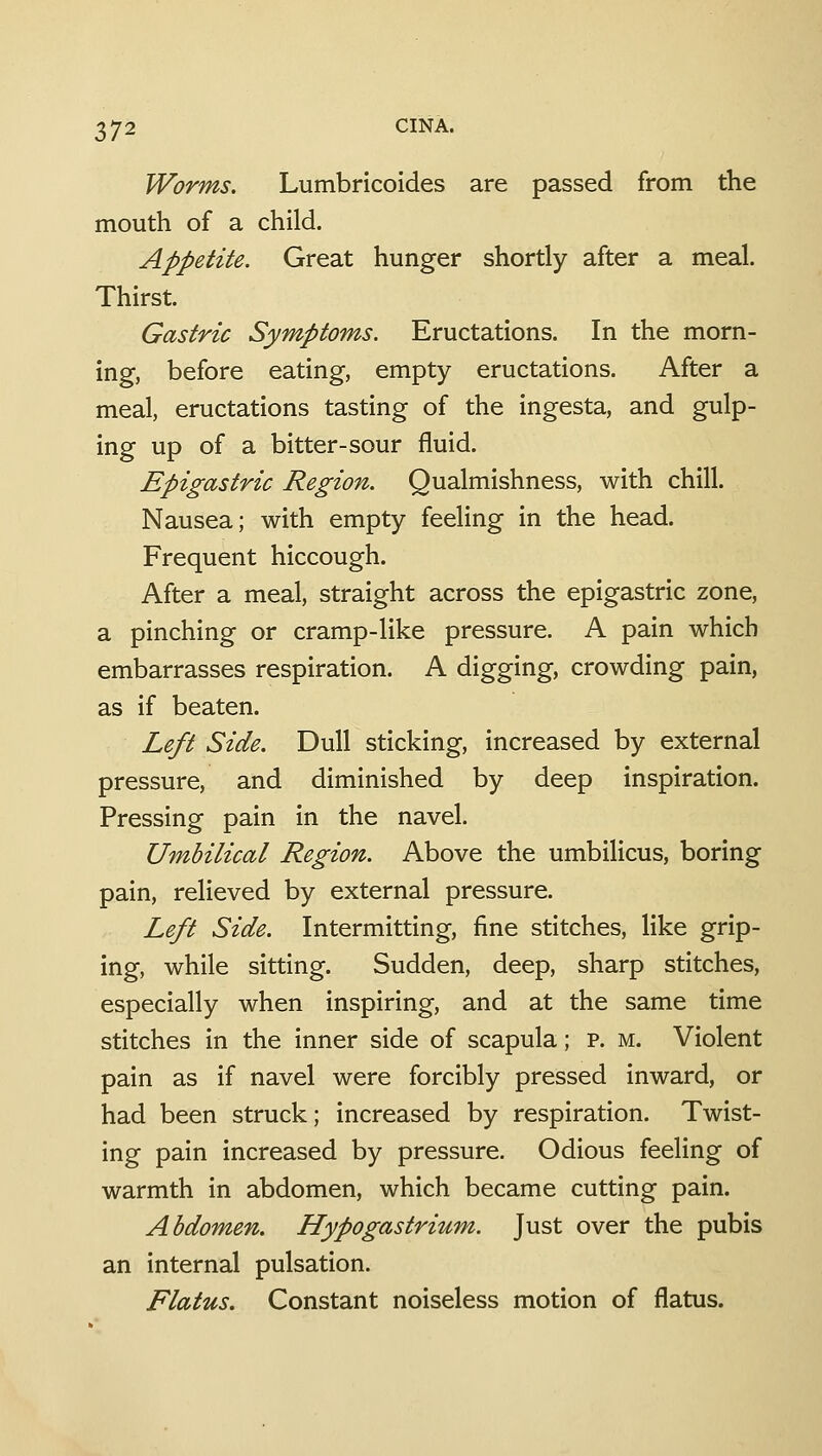 Worms. Lumbricoides are passed from the mouth of a child. Appetite. Great hunger shortly after a meal. Thirst. Gastric Symptoms. Eructations. In the morn- ing, before eating, empty eructations. After a meal, eructations tasting of the ingesta, and gulp- ing up of a bitter-sour fluid. Epigastric Region. Qualmishness, with chill. Nausea; with empty feehng in the head. Frequent hiccough. After a meal, straight across the epigastric zone, a pinching or cramp-like pressure. A pain which embarrasses respiration. A digging, crowding pain, as if beaten. Left Side. Dull sticking, increased by external pressure, and diminished by deep inspiration. Pressing pain in the navel. Umbilical Region. Above the umbilicus, boring pain, relieved by external pressure. Left Side. Intermitting, fine stitches, like grip- ing, while sitting. Sudden, deep, sharp stitches, especially when inspiring, and at the same time stitches in the inner side of scapula; p. m. Violent pain as if navel were forcibly pressed inward, or had been struck; increased by respiration. Twist- ing pain increased by pressure. Odious feeling of warmth in abdomen, which became cutting pain. Abdomen. Hypogastrium. Just over the pubis an internal pulsation. Flatus. Constant noiseless motion of flatus.