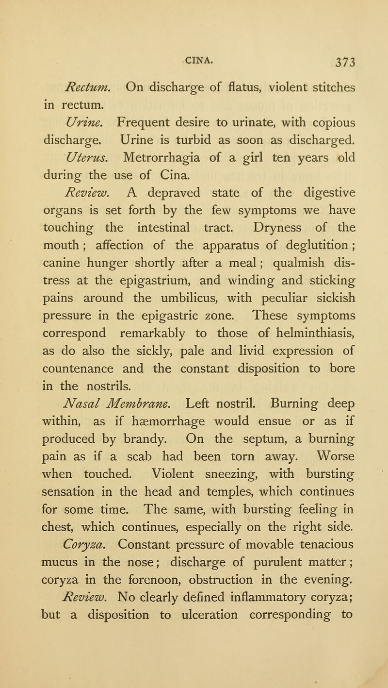 Rectum. On discharge of flatus, violent stitches in rectum. Urine. Frequent desire to urinate, with copious discharge. Urine is turbid as soon as discharged. Uterus. Metrorrhagia of a girl ten years old during the use of Cina. Review. A depraved state of the digestive organs is set forth by the few symptoms we have touching the intestinal tract. Dryness of the mouth; affection of the apparatus of deglutition; canine hunger shortly after a meal; qualmish dis- tress at the epigastrium, and winding and sticking pains around the umbilicus, with peculiar sickish pressure in the epigastric zone. These symptoms correspond remarkably to those of helminthiasis, as do also the sickly, pale and livid expression of countenance and the constant disposition to bore in the nostrils. Nasal Membrane. Left nostril. Burning deep within, as if haemorrhage would ensue or as if produced by brandy. On the septum, a burning pain as if a scab had been torn away. Worse when touched. Violent sneezing, with bursting sensation in the head and temples, which continues for some time. The same, with bursting feeling in chest, which continues, especially on the right side. Coryza. Constant pressure of movable tenacious mucus in the nose; discharge of purulent matter; coryza in the forenoon, obstruction in the evening. Review. No clearly defined inflammatory coryza; but a disposition to ulceration corresponding to