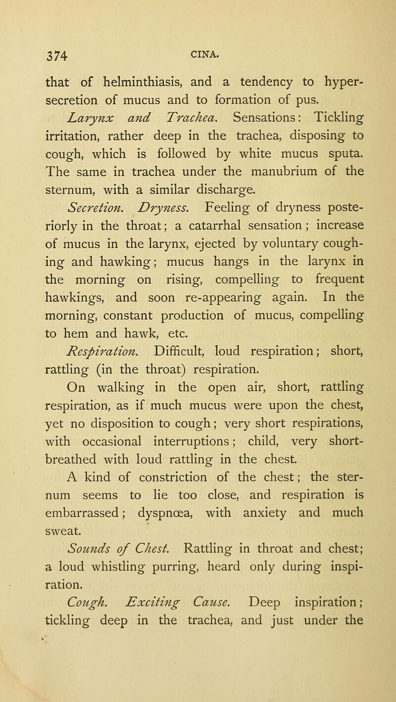 that of helminthiasis, and a tendency to hyper- secretion of mucus and to formation of pus. Larynx and Trachea. Sensations: Tickling irritation, rather deep in the trachea, disposing to cough, which is followed by white mucus sputa. The same in trachea under the manubrium of the sternum, with a similar discharge. Secretion. Dryness. Feeling of dryness poste- riorly in the throat; a catarrhal sensation; increase of mucus in the larynx, ejected by voluntary cough- ing and hawking; mucus hangs in the larynx in the morning on rising, compelling to frequent hawkings, and soon re-appearing again. In the morning, constant production of mucus, compelling to hem and hawk, etc. Respiration, Difficult, loud respiration; short, rattling (in the throat) respiration. On walking in the open air, short, ratding respiration, as if much mucus were upon the chest, yet no disposition to cough; very short respirations, with occasional interruptions; child, very short- breathed with loud rattling in the chest. A kind of constriction of the chest; the ster- num seems to lie too close, and respiration is embarrassed; dyspnoea, with anxiety and much sweat. Sounds of Chest. Rattling in throat and chest; a loud whistling purring, heard only during inspi- ration. Cough. Exciting Cause. Deep inspiration; tickling deep in the trachea, and just under the
