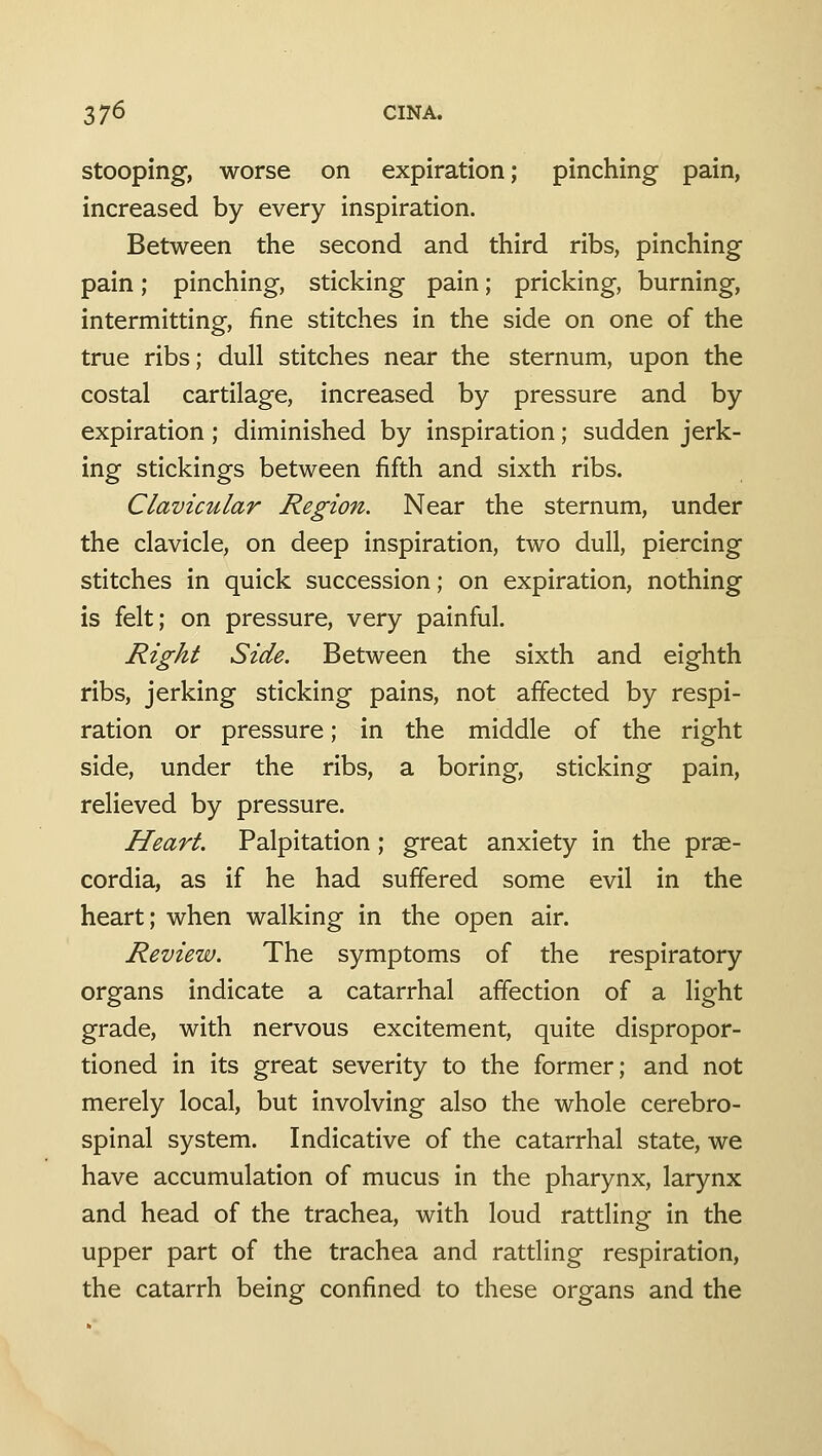 3 7^ CINA. stooping, worse on expiration; pinching pain, increased by every inspiration. Between the second and third ribs, pinching pain; pinching, sticking pain; pricking, burning, intermitting, fine stitches in the side on one of the true ribs; dull stitches near the sternum, upon the costal cartilage, increased by pressure and by expiration; diminished by inspiration; sudden jerk- ing stickings between fifth and sixth ribs. Clavicular Region. Near the sternum, under the clavicle, on deep inspiration, two dull, piercing stitches in quick succession; on expiration, nothing is felt; on pressure, very painful. Right Side. Between the sixth and eighth ribs, jerking sticking pains, not affected by respi- ration or pressure; in the middle of the right side, under the ribs, a boring, sticking pain, relieved by pressure. Heart. Palpitation; great anxiety in the prse- cordia, as if he had suffered some evil in the heart; when walking in the open air. Review. The symptoms of the respiratory organs indicate a catarrhal affection of a light grade, with nervous excitement, quite dispropor- tioned in its great severity to the former; and not merely local, but involving also the whole cerebro- spinal system. Indicative of the catarrhal state, we have accumulation of mucus in the pharynx, larynx and head of the trachea, with loud rattline in the upper part of the trachea and rattling respiration, the catarrh being confined to these organs and the