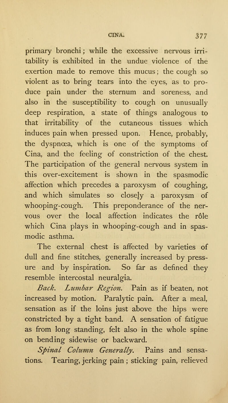 primary bronchi; while the excessive nervous irri- tability is exhibited in the undue violence of the exertion made to remove this mucus; the cough so violent as to bring tears into the eyes, as to pro- duce pain under the sternum and soreness, and also in the susceptibility to cough on unusually deep respiration, a state of things analogous to that irritability of the cutaneous tissues which induces pain when pressed upon. Hence, probably, the dyspnoea, which is one of the symptoms of Cina, and the feeling of constriction of the chest. The participation of the general nervous system in this over-excitement is shown in the spasmodic affection which precedes a paroxysm of coughing, and which simulates so closely a paroxysm of whooping-cough. This preponderance of the ner- vous over the local affection indicates the role which Cina plays in whooping-cough and in spas- modic asthma. The external chest is affected by varieties of dull and fine stitches, generally increased by press- ure and by inspiration. So far as defined they resemble intercostal neuralgia. Back. Lumbar Region. Pain as if beaten, not increased by motion. Paralytic pain. After a meal, sensation as if the loins just above the hips were constricted by a tight band. A sensation of fatigue as from long standing, felt also in the whole spine on bending sidewise or backward. Spinal Column Generally. Pains and sensa- tions. Tearing, jerking pain ; sticking pain, relieved