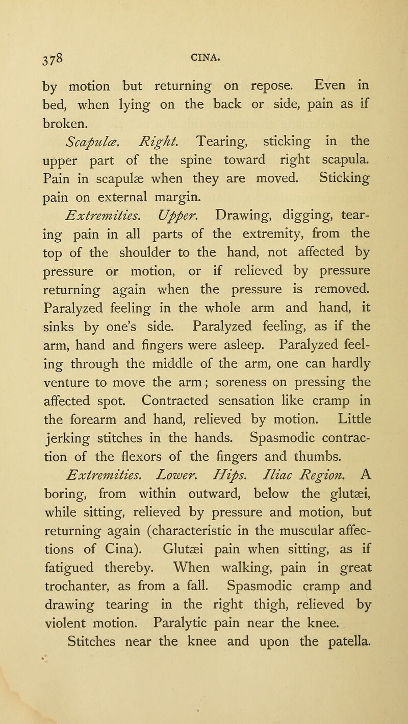 by motion but returning on repose. Even in bed, when lying on the back or side, pain as if broken. Scapulce, Right. Tearing, sticking in the upper part of the spine toward right scapula. Pain in scapulse when they are moved. Sticking pain on external margin. Extremities. Upper. Drawing, digging, tear- ing pain in all parts of the extremity, from the top of the shoulder to the hand, not affected by pressure or motion, or if relieved by pressure returning again when the pressure is removed. Paralyzed feeling in the whole arm and hand, it sinks by one's side. Paralyzed feeling, as if the arm, hand and fingers were asleep. Paralyzed feel- ing through the middle of the arm, one can hardly venture to move the arm; soreness on pressing the affected spot. Contracted sensation like cramp in the forearm and hand, relieved by motion. Little jerking stitches in the hands. Spasmodic contrac- tion of the flexors of the fingers and thumbs. Extremities. Lower. Hips. Iliac Region. A boring, from within outward, below the glutsei, while sitting, relieved by pressure and motion, but returning again (characteristic in the muscular affec- tions of Cina). Glutaei pain when sitting, as if fatigued thereby. When walking, pain in great trochanter, as from a fall. Spasmodic cramp and drawing tearing in the right thigh, relieved by violent motion. Paralytic pain near the knee. Stitches near the knee and upon the patella.