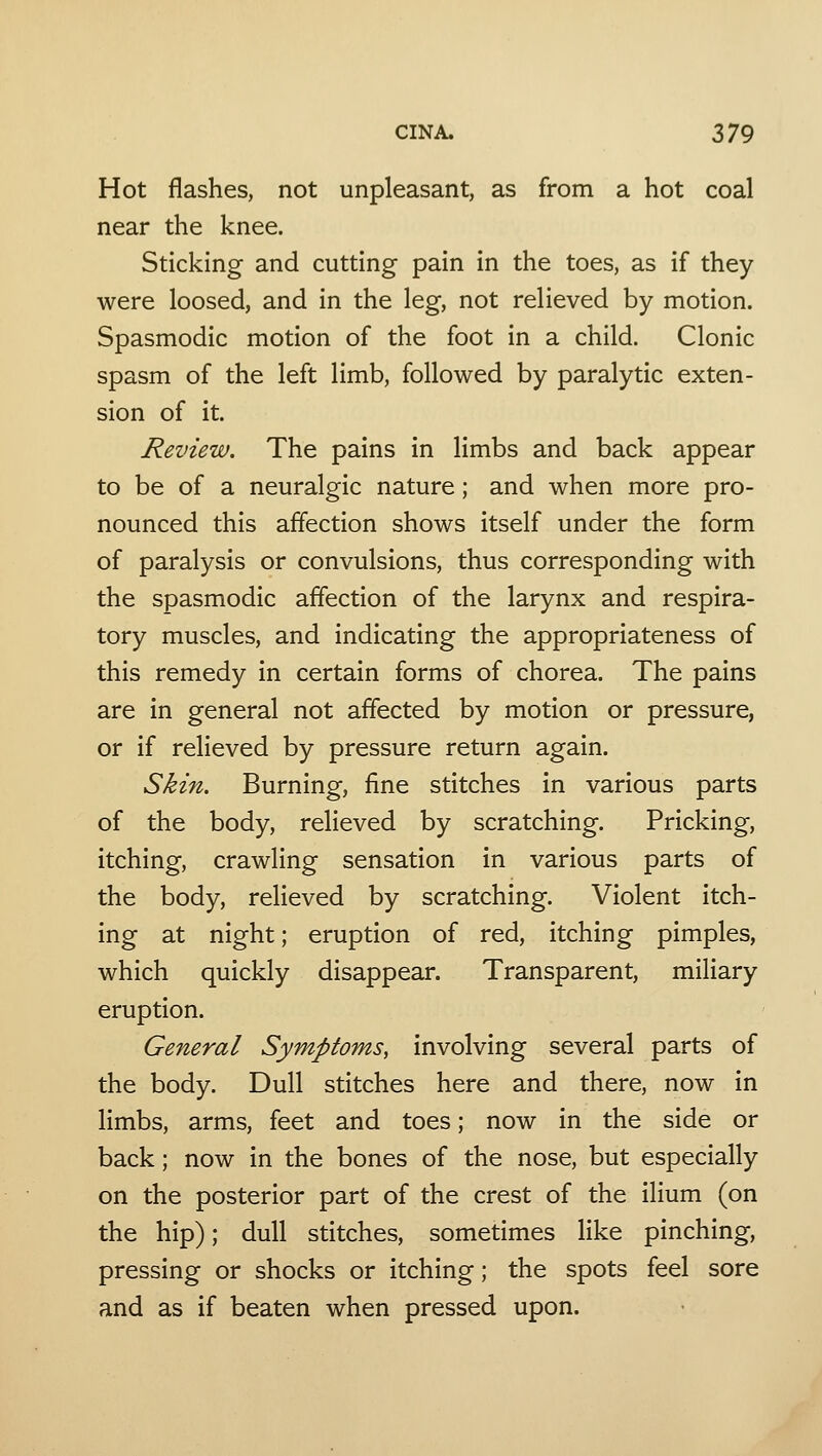 Hot flashes, not unpleasant, as from a hot coal near the knee. Sticking and cutting pain in the toes, as if they were loosed, and in the leg, not relieved by motion. Spasmodic motion of the foot in a child. Clonic spasm of the left limb, followed by paralytic exten- sion of it. Review. The pains in limbs and back appear to be of a neuralgic nature; and when more pro- nounced this affection shows itself under the form of paralysis or convulsions, thus corresponding with the spasmodic affection of the larynx and respira- tory muscles, and indicating the appropriateness of this remedy in certain forms of chorea. The pains are in general not affected by motion or pressure, or if relieved by pressure return again. Skin. Burning, fine stitches in various parts of the body, relieved by scratching. Pricking, itching, crawling sensation in various parts of the body, relieved by scratching. Violent itch- ing at night; eruption of red, itching pimples, which quickly disappear. Transparent, miliary eruption. General Symptoms, involving several parts of the body. Dull stitches here and there, now in limbs, arms, feet and toes; now in the side or back; now in the bones of the nose, but especially on the posterior part of the crest of the ilium (on the hip); dull stitches, sometimes like pinching, pressing or shocks or itching; the spots feel sore and as if beaten when pressed upon.