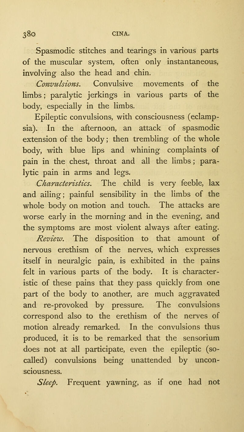 Spasmodic stitches and tearings in various parts of the muscular system, often only instantaneous, involving also the head and chin. Convulsions. Convulsive movements of the limbs; paralytic jerkings in various parts of the body, especially in the limbs. Epileptic convulsions, with consciousness (eclamp- sia). In the afternoon, an attack of spasmodic extension of the body; then trembling of the whole body, with blue lips and whining complaints of pain in the chest, throat and all the limbs; para- lytic pain in arms and legs. Characteristics. The child is very feeble, lax and ailing; painful sensibility in the limbs of the whole body on motion and touch. The attacks are worse early in the morning and in the evening, and the symptoms are most violent always after eating. Review. The disposition to that amount of nervous erethism of the nerves, which expresses itself in neuralgic pain, is exhibited in the pains felt in various parts of the body. It is character- istic of these pains that they pass quickly from one part of the body to another, are much aggravated and re-provoked by pressure. The convulsions correspond also to the erethism of the nerves of motion already remarked. In the convulsions thus produced, it is to be remarked that the sensorium does not at all participate, even the epileptic (so- called) convulsions being unattended by uncon- sciousness. Sleep. Frequent yawning, as if one had not