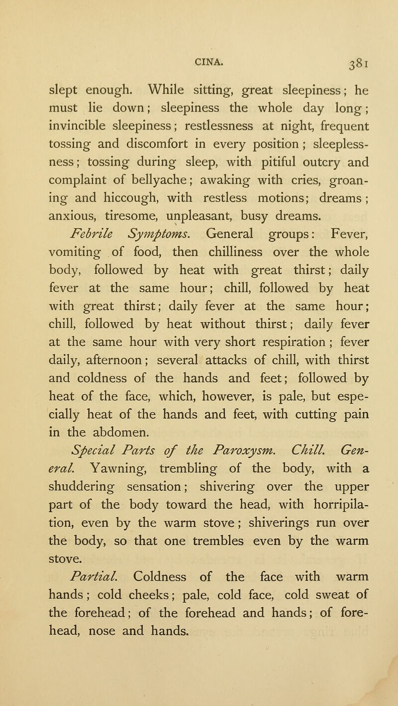 slept enough. While sitting, great sleepiness; he must lie down; sleepiness the whole day long; invincible sleepiness; restlessness at night, frequent tossing and discomfort in every position ; sleepless- ness; tossing during sleep, with pitiful outcry and complaint of bellyache; awaking with cries, groan- ing and hiccough, with restless motions; dreams; anxious, tiresome, unpleasant, busy dreams. Febrile Symptoms. General groups: Fever, vomiting of food, then chilliness over the whole body, followed by heat with great thirst; daily fever at the same hour; chill, followed by heat with great thirst; daily fever at the same hour; chill, followed by heat without thirst; daily fever at the same hour with very short respiration ; fever daily, afternoon; several attacks of chill, with thirst and coldness of the hands and feet; followed by heat of the face, which, however, is pale, but espe- cially heat of the hands and feet, with cutting pain in the abdomen. Special Parts of the Paroxysm. Chill. Gen- eral. Yawning, trembling of the body, with a shuddering sensation; shivering over the upper part of the body toward the head, with horripila- tion, even by the warm stove; shiverings run over the body, so that one trembles even by the warm stove. Partial. Coldness of the face with warm hands; cold cheeks; pale, cold face, cold sweat of the forehead; of the forehead and hands; of fore- head, nose and hands.