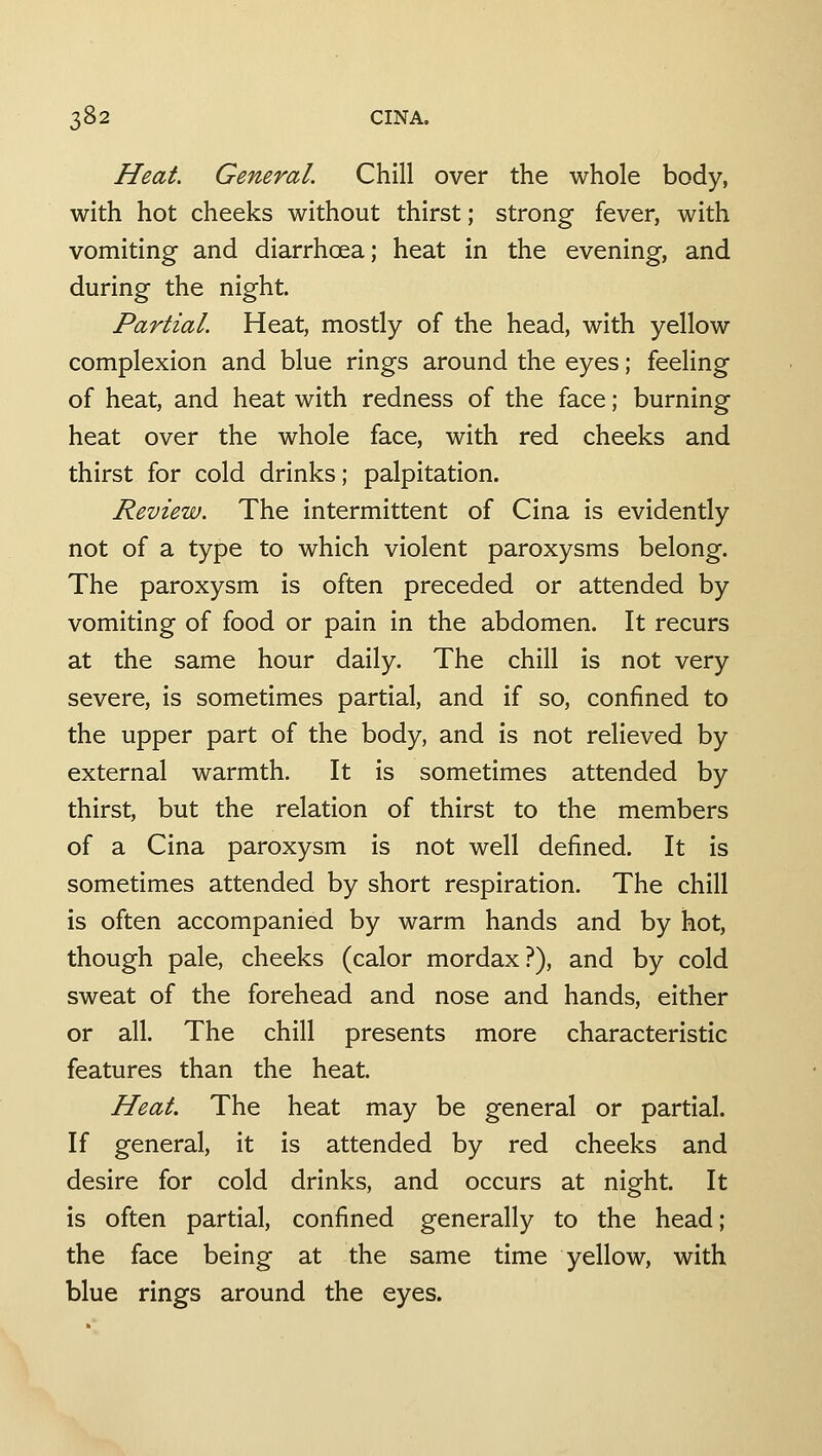 Heat. General. Chill over the whole body, with hot cheeks without thirst; strong fever, with vomiting and diarrhoea; heat in the evening, and during the night. Partial. Heat, mostly of the head, with yellow complexion and blue rings around the eyes; feeling of heat, and heat with redness of the face; burning heat over the whole face, with red cheeks and thirst for cold drinks; palpitation. Review. The intermittent of Cina is evidently not of a type to which violent paroxysms belong. The paroxysm is often preceded or attended by vomiting of food or pain in the abdomen. It recurs at the same hour daily. The chill is not very severe, is sometimes partial, and if so, confined to the upper part of the body, and is not relieved by external warmth. It is sometimes attended by thirst, but the relation of thirst to the members of a Cina paroxysm is not well defined. It is sometimes attended by short respiration. The chill is often accompanied by warm hands and by hot, though pale, cheeks (calor mordax?), and by cold sweat of the forehead and nose and hands, either or all. The chill presents more characteristic features than the heat. Heat. The heat may be general or partial. If general, it is attended by red cheeks and desire for cold drinks, and occurs at night. It is often partial, confined generally to the head; the face being at the same time yellow, with blue rings around the eyes.