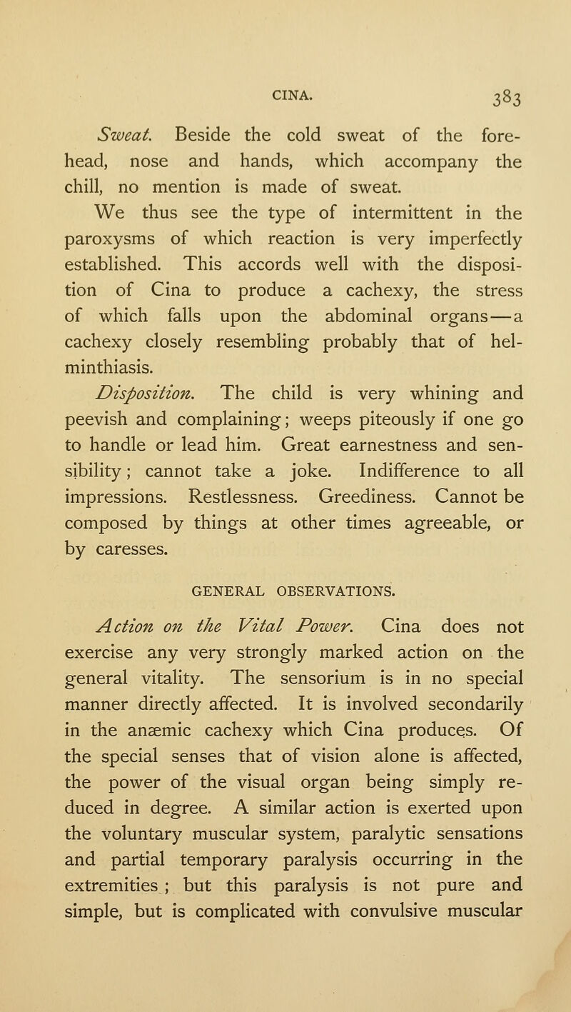 Sweat. Beside the cold sweat of the fore- head, nose and hands, which accompany the chill, no mention is made of sweat. We thus see the type of intermittent in the paroxysms of which reaction is very imperfectly established. This accords well with the disposi- tion of Cina to produce a cachexy, the stress of which falls upon the abdominal organs—a cachexy closely resembling probably that of hel- minthiasis. Disposition. The child is very whining and peevish and complaining; weeps piteously if one go to handle or lead him. Great earnestness and sen- sibility ; cannot take a joke. Indifference to all impressions. Restlessness. Greediness. Cannot be composed by things at other times agreeable, or by caresses. GENERAL OBSERVATIONS. Action on the Vital Power. Cina does not exercise any very strongly marked action on the general vitality. The sensorium is in no special manner directly affected. It is involved secondarily in the anaemic cachexy which Cina produces. Of the special senses that of vision alone is affected, the power of the visual organ being simply re- duced in degree. A similar action is exerted upon the voluntary muscular system, paralytic sensations and partial temporary paralysis occurring in the extremities; but this paralysis is not pure and simple, but is complicated with convulsive muscular
