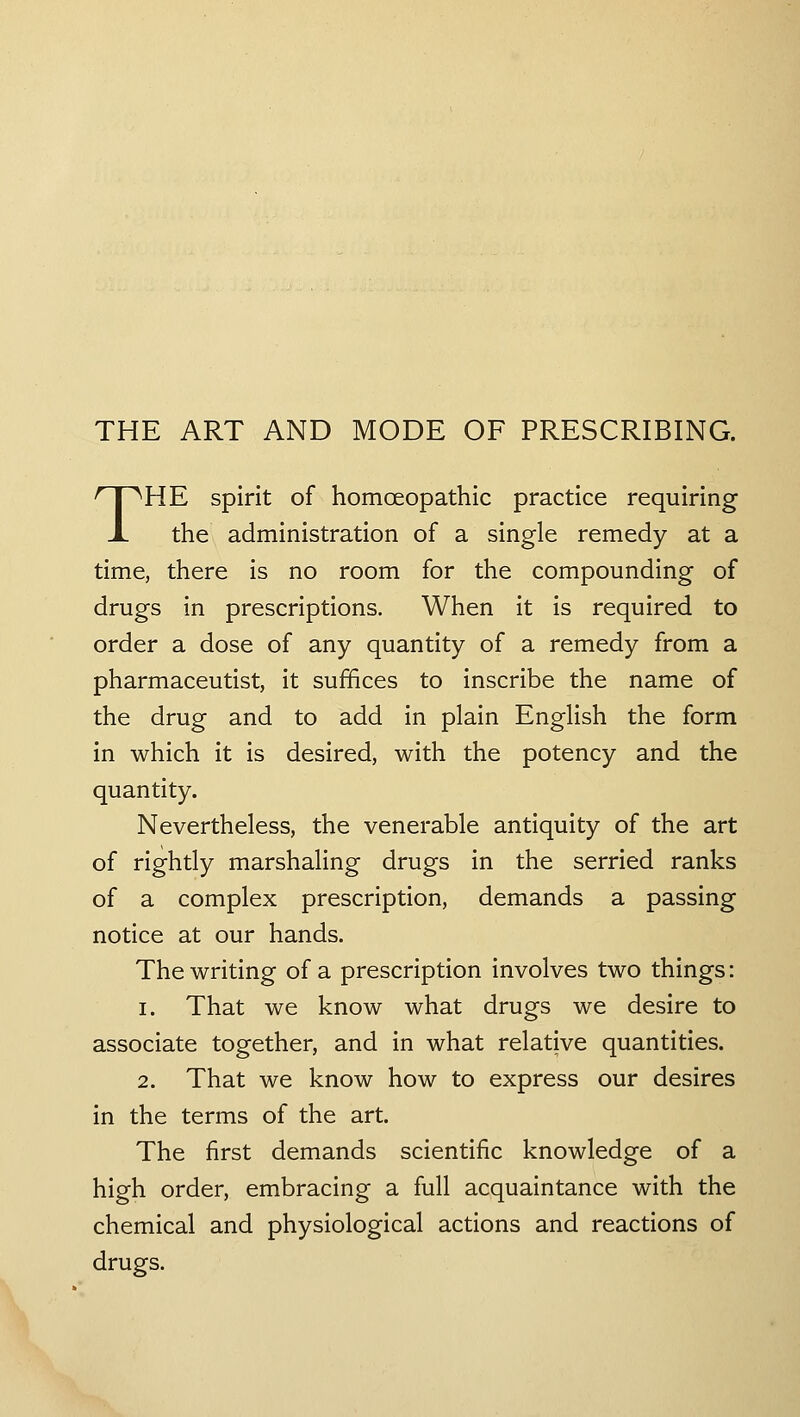 THE ART AND MODE OF PRESCRIBING. THE spirit of homceopathic practice requiring the administration of a single remedy at a time, there is no room for the compounding of drugs in prescriptions. When it is required to order a dose of any quantity of a remedy from a pharmaceutist, it suffices to inscribe the name of the drug and to add in plain English the form in which it is desired, with the potency and the quantity. Nevertheless, the venerable antiquity of the art of rightly marshaling drugs in the serried ranks of a complex prescription, demands a passing notice at our hands. The writing of a prescription involves two things: 1. That we know what drugs we desire to associate together, and in what relative quantities. 2. That we know how to express our desires in the terms of the art. The first demands scientific knowledge of a high order, embracing a full acquaintance with the chemical and physiological actions and reactions of drugs.