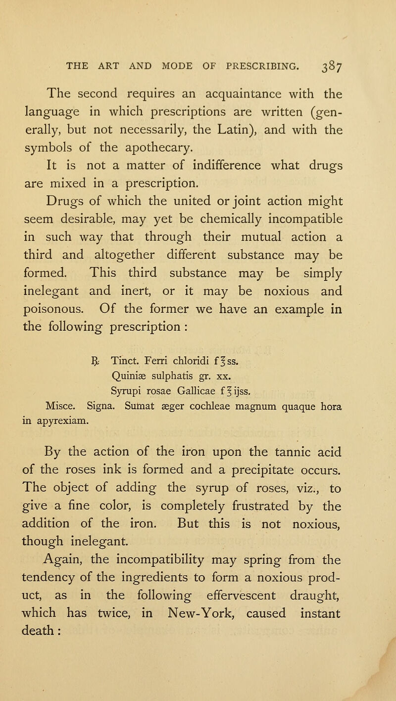 The second requires an acquaintance with the language in which prescriptions are written (gen- erally, but not necessarily, the Latin), and with the symbols of the apothecary. It is not a matter of indifference what drugs are mixed in a prescription. Drugs of which the united or joint action might seem desirable, may yet be chemically incompatible in such way that through their mutual action a third and altogether different substance may be formed. This third substance may be simply inelegant and inert, or it may be noxious and poisonous. Of the former we have an example in the following prescription : ^ Tinct. Ferri chloridi ff ss. Quiniae sulphatis gr. xx. Syrupi rosae Gallicae ff ijss, Misce. Signa. Sumat seger cochleae magnum quaque hora in apyrexiam. By the action of the iron upon the tannic acid of the roses ink is formed and a precipitate occurs. The object of adding the syrup of roses, viz., to give a fine color, is completely frustrated by the addition of the iron. But this is not noxious, though inelegant. Again, the incompatibility may spring from the tendency of the ingredients to form a noxious prod- uct, as in the following effervescent draught, which has twice, in New-York, caused instant death: