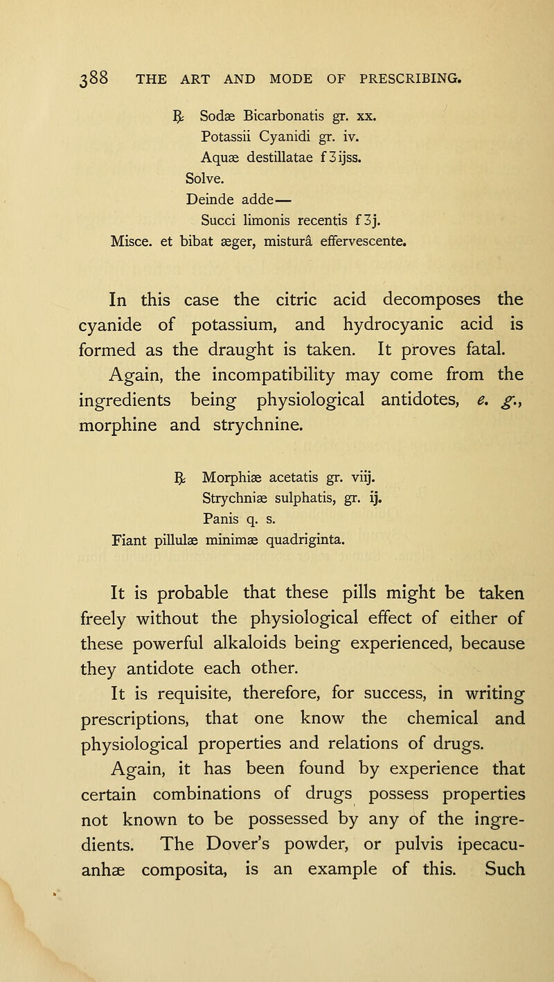 5; Sodse Bicarbonatis gr. xx. Potassii Cyanidi gr. iv. Aquae destillatae f3ijss. Solve. Deinde adde—■ Succi limonis recentis f3j. Misce. et bibat seger, mistura effervescente. In this case the citric acid decomposes the cyanide of potassium, and hydrocyanic acid is formed as the draught is taken. It proves fatal. Again, the incompatibiHty may come from the ingredients being physiological antidotes, e. g.., morphine and strychnine. % Morphise acetatis gr. viij. Strychnise sulphatis, gr. ij. Panis q. s. Fiant pillulae minimae quadriginta. It is probable that these pills might be taken freely without the physiological effect of either of these powerful alkaloids being experienced, because they antidote each other. It is requisite, therefore, for success, in writing prescriptions, that one know the chemical and physiological properties and relations of drugs. Again, it has been found by experience that certain combinations of drugs possess properties not known to be possessed by any of the ingre- dients. The Dover's powder, or pulvis ipecacu- anhse composita, is an example of this. Such