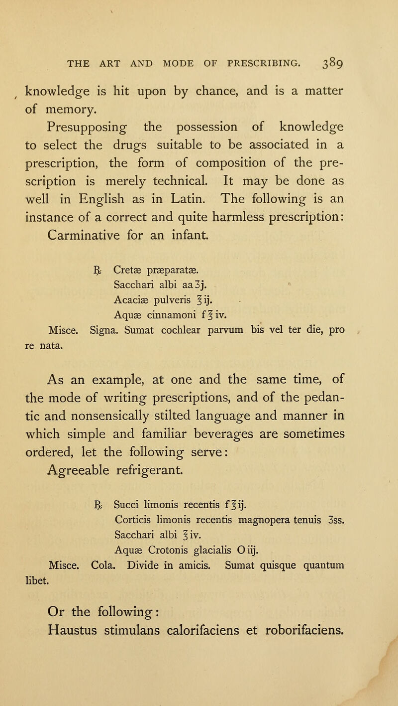 knowledge is hit upon by chance, and is a matter of memory. Presupposing the possession of knowledge to select the drugs suitable to be associated in a prescription, the form of composition of the pre- scription is merely technical. It may be done as well in English as in Latin. The following is an instance of a correct and quite harmless prescription: Carminative for an infant. ?s Cretse praeparatae. Sacchari albi aa3j. Acacise pulveris §ij. Aquae cinnamoni f^iv. Misce. Signa. Suraat cochlear panoim bis vel ter die, pro re nata. As an example, at one and the same time, of the mode of writing prescriptions, and of the pedan- tic and nonsensically stilted language and manner in which simple and familiar beverages are sometimes ordered, let the following serve: Agreeable refrigerant. 5j Succi limonis recentis ff ij. Corticis limonis recentis magnopera tenuis 3ss. Sacchari albi ^iv. Aquae Crotonis glacialis Oiij. Misce. Cola. Divide in amicis. Sumat quisque quantum libet. Or the following: Haustus stimulans calorifaciens et roborifaciens.