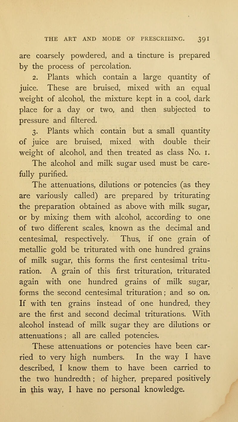 are coarsely powdered, and a tincture is prepared by the process of percolation. 2. Plants which contain a large quantity of juice. These are bruised, mixed with an equal weight of alcohol, the mixture kept in a cool, dark place for a day or two, and then subjected to pressure and filtered. 3. Plants which contain but a small quantity of juice are bruised, mixed with double their weight of alcohol, and then treated as class No. i. The alcohol and milk sugar used must be care- fully purified. The attenuations, dilutions or potencies (as they are variously called) are prepared by triturating the preparation obtained as above with milk sugar, or by mixing them with alcohol, according to one of two different scales, known as the decimal and centesimal, respectively. Thus, if one grain of metallic gold be triturated with one hundred grains of milk sugar, this forms the first centesimal tritu- ration. A grain of this first trituration, triturated again with one hundred grains of milk sugar, forms the second centesimal trituration; and so on. If with ten grains instead of one hundred, they are the first and second decimal triturations. With alcohol instead of milk sugar they are dilutions or attenuations; all are called potencies. These attenuations or potencies have been car- ried to very high numbers. In the way I have described, I know them to have been carried to the two hundredth ; of higher, prepared positively in this way, I have no personal knowledge.
