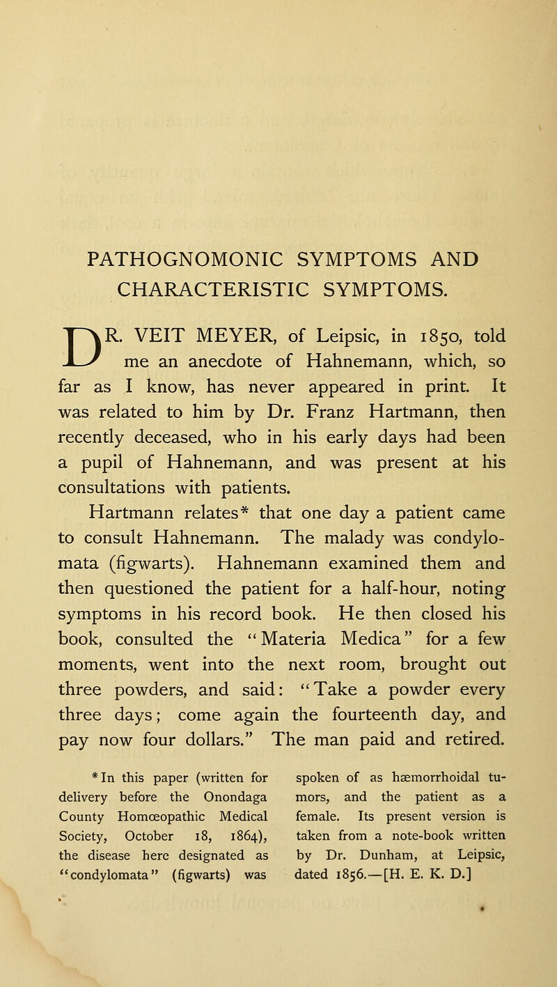 PATHOGNOMONIC SYMPTOMS AND CHARACTERISTIC SYMPTOMS. DR. VEIT MEYER, of Leipsic, in 1850, told me an anecdote of Hahnemann, which, so far as I know, has never appeared in print. It was related to him by Dr. Franz Hartmann, then recently deceased, who in his early days had been a pupil of Hahnemann, and was present at his consultations with patients. Hartmann relates* that one day a patient came to consult Hahnemann. The malady was condylo- mata (figwarts). Hahnemann examined them and then questioned the patient for a half-hour, noting symptoms in his record book. He then closed his book, consulted the Materia Medica for a few moments, went into the next room, brought out three powders, and said: Take a powder every three days; come again the fourteenth day, and pay now four dollars. The man paid and retired. *In this paper (written for spoken of as haemorrhoidal tu- delivery before the Onondaga mors, and the patient as a County Homoeopathic Medical female. Its present version is Society, October i8, 1864), taken from a note-book written the disease here designated as by Dr. Dunham, at Leipsic, condylomata (figwarts) was dated 1856.—[H. E. K. D.]
