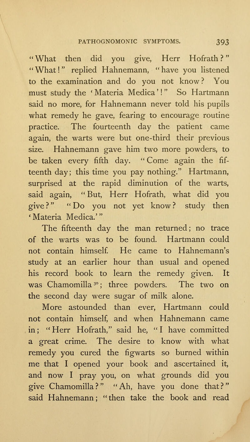 What then did you give, Herr Hofrath ? What! replied Hahnemann, have you hstened to the examination and do you not know? You must study the * Materia Medica'! So Hartmann said no more, for Hahnemann never told his pupils what remedy he gave, fearing to encourage routine practice. The fourteenth day the patient came again, the warts were but one-third their previous size. Hahnemann gave him two more powders, to be taken every fifth day. Come again the fif- teenth day; this time you pay nothing. Hartmann, surprised at the rapid diminution of the warts, said again, But, Herr Hofrath, what did you give ? Do you not yet know ? study then 'Materia Medica.' The fifteenth day the man returned; no trace of the warts was to be found. Hartmann could not contain himself He came to Hahnemann's study at an earlier hour than usual and opened his record book to learn the remedy given. It was Chamomilla 3°; three powders. The two on the second day were sugar of milk alone. More astounded than ever, Hartmann could not contain himself, and when Hahnemann came in; Herr Hofrath, said he, I have committed a great crime. The desire to know with what remedy you cured the figwarts so burned within me that I opened your book and ascertained it, and now I pray you, on what grounds did you give Chamomilla? Ah, have you done that? said Hahnemann; then take the book and read