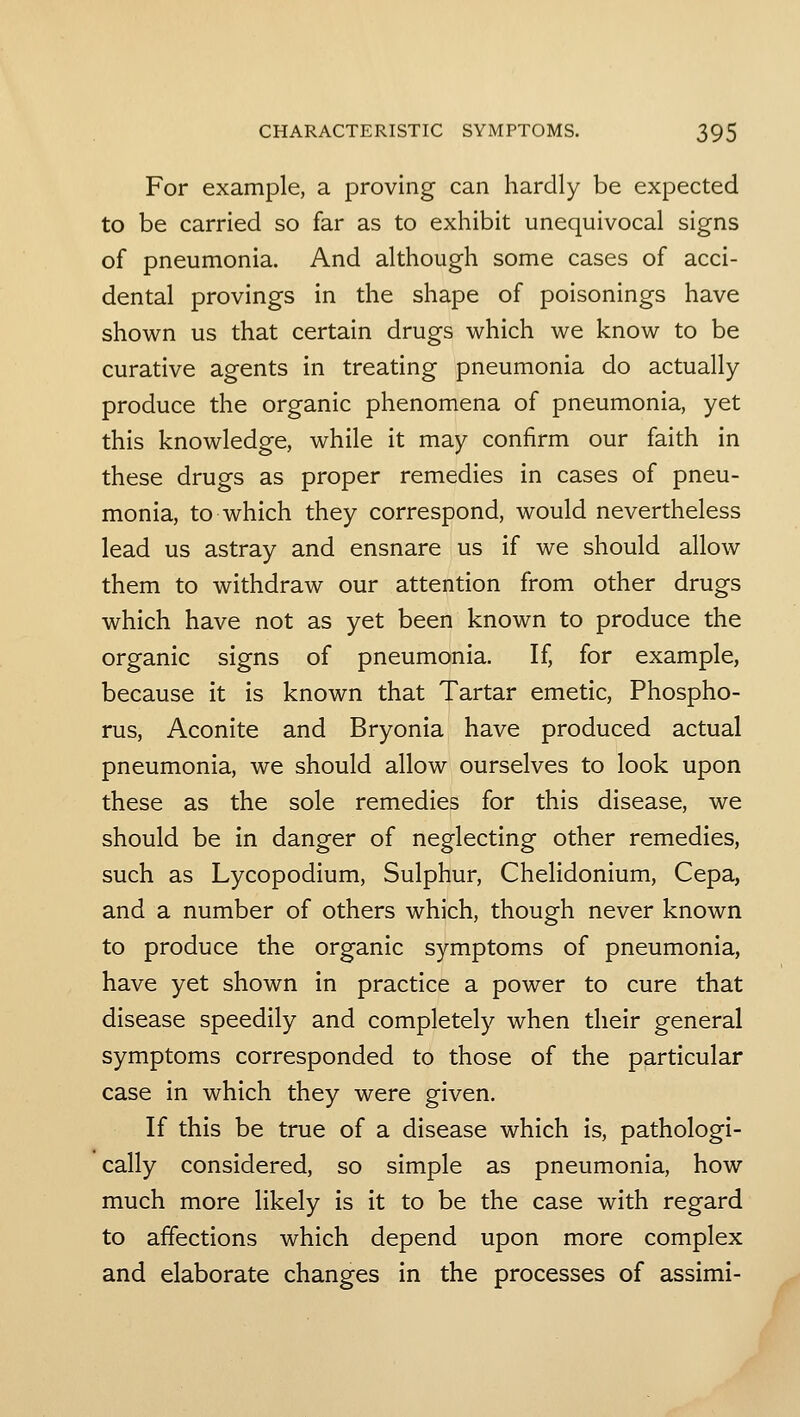 For example, a proving can hardly be expected to be carried so far as to exhibit unequivocal signs of pneumonia. And although some cases of acci- dental provings in the shape of poisonings have shown us that certain drugs which we know to be curative agents in treating pneumonia do actually produce the organic phenomena of pneumonia, yet this knowledge, while it may confirm our faith in these drugs as proper remedies in cases of pneu- monia, to which they correspond, would nevertheless lead us astray and ensnare us if we should allow them to withdraw our attention from other drugs which have not as yet been known to produce the organic signs of pneumonia. If, for example, because it is known that Tartar emetic, Phospho- rus, Aconite and Bryonia have produced actual pneumonia, we should allow ourselves to look upon these as the sole remedies for this disease, we should be in danger of neglecting other remedies, such as Lycopodium, Sulphur, Chelidonium, Cepa, and a number of others which, though never known to produce the organic symptoms of pneumonia, have yet shown in practice a power to cure that disease speedily and completely when their general symptoms corresponded to those of the particular case in which they were given. If this be true of a disease which is, pathologi- cally considered, so simple as pneumonia, how much more likely is it to be the case with regard to affections which depend upon more complex and elaborate changes in the processes of assimi-