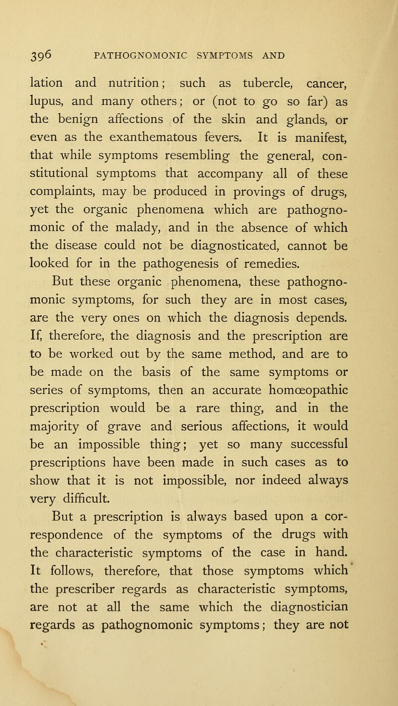 lation and nutrition; such as tubercle, cancer, lupus, and many others; or (not to go so far) as the benign affections of the skin and glands, or even as the exanthematous fevers. It is manifest, that while symptoms resembling the general, con- stitutional symptoms that accompany all of these complaints, may be produced in provings of drugs, yet the organic phenomena which are pathogno- monic of the malady, and in the absence of which the disease could not be diagnosticated, cannot be looked for in the pathogenesis of remedies. But these organic phenomena, these pathogno- monic symptoms, for such they are in most cases, are the very ones on which the diagnosis depends. If, therefore, the diagnosis and the prescription are to be worked out by the same method, and are to be made on the basis of the same symptoms or series of symptoms, then an accurate homoeopathic prescription would be a rare thing, and in the majority of grave and serious affections, it would be an impossible thing; yet so many successful prescriptions have been made in such cases as to show that it is not impossible, nor indeed always very difficult. But a prescription is always based upon a cor- respondence of the symptoms of the drugs with the characteristic symptoms of the case in hand. It follows, therefore, that those symptoms which the prescriber regards as characteristic symptoms, are not at all the same which the diagnostician regards as pathognomonic symptoms; they are not